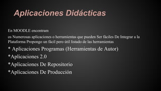 Aplicaciones Didácticas
En MOODLE encontram
os Numerosas aplicaciones o herramientas que pueden Ser fáciles De Integrar a la
Plataforma Propongo un fácil pero útil listado de las herramientas
* Aplicaciones Programas (Herramientas de Autor)
*Aplicaciones 2.0
*Aplicaciones De Repositorio
*Aplicaciones De Producción
 