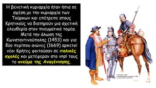 Η βενετική κυριαρχία ήταν ήπια σε
σχέση με την κυριαρχία των
Τούρκων και επέτρεπε στους
Κρητικούς να διατηρούν μια σχετική
ελευθερία στον πνευματικό τομέα.
Μετά την άλωση της
Κωνσταντινούπολης (1453) και για
δύο περίπου αιώνες (1669) αρκετοί
νέοι Κρήτες φοιτούσαν σε ιταλικές
σχολές και μετέφεραν στο νησί τους
το πνεύμα της Αναγέννησης.
 