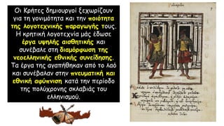 Οι Κρήτες δημιουργοί ξεχωρίζουν
για τη γονιμότητα και την ποιότητα
της λογοτεχνικής παραγωγής τους.
Η κρητική λογοτεχνία μάς έδωσε
έργα υψηλής αισθητικής και
συνέβαλε στη διαμόρφωση της
νεοελληνικής εθνικής συνείδησης.
Τα έργα της αγαπήθηκαν από το λαό
και συνέβαλαν στην πνευματική και
εθνική αφύπνιση κατά την περίοδο
της πολύχρονης σκλαβιάς του
ελληνισμού.
 