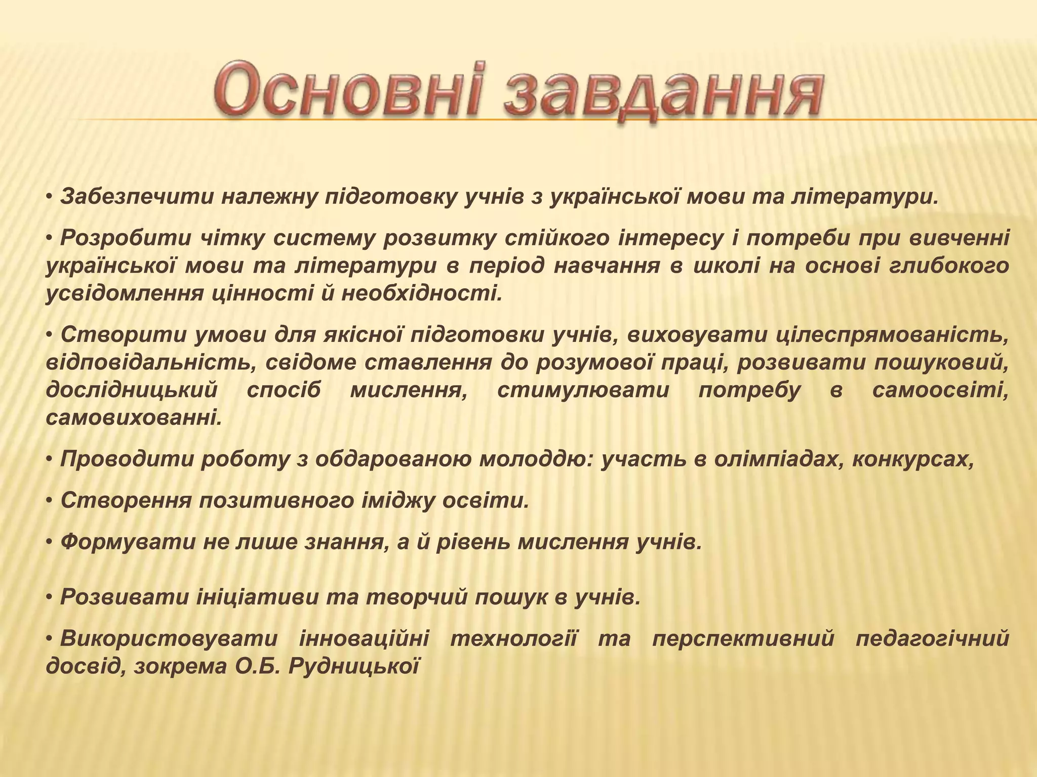 • Забезпечити належну підготовку учнів з української мови та літератури.
• Розробити чітку систему розвитку стійкого інтересу і потреби при вивченні
української мови та літератури в період навчання в школі на основі глибокого
усвідомлення цінності й необхідності.
• Створити умови для якісної підготовки учнів, виховувати цілеспрямованість,
відповідальність, свідоме ставлення до розумової праці, розвивати пошуковий,
дослідницький спосіб мислення, стимулювати потребу в самоосвіті,
самовихованні.
• Проводити роботу з обдарованою молоддю: участь в олімпіадах, конкурсах,
• Створення позитивного іміджу освіти.
• Формувати не лише знання, а й рівень мислення учнів.
• Розвивати ініціативи та творчий пошук в учнів.
• Використовувати інноваційні технології та перспективний педагогічний
досвід, зокрема О.Б. Рудницької
 