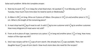 Solve each problem. Write the complete answer.
1. Nick has to work 10
5
6
h in 3 days for a fast-food chain. He worked 3
3
4
h on Monday and 4
2
3
h on
Tuesday. How much more time does he need to work on Wednesday?
2. A ribbon is 80
1
2
cm long. Alma cut 2 pieces of ribbon. One piece is 10
5
6
cm and another piece is 15
7
12
cm. What is the length of the remaining piece?
3. A meat shop had 60
7
8
kg of meat to sell. It sold 2
1
2
kg to one customer and 6
3
4
kg to another customer.
How many kilograms of meat were not sold?
4. From an 8 m piece of rope, Lawrence cut a piece 1
1
5
m long and another piece 3
9
10
m long. How many
meters of the rope was left?
5. Sita’s two recipes call for 6
1
2
cups of corn starch. She already has 2
2
7
cups available. Then, her
daughter buys2
1
3
cups of corn starch. How much more does she need for the recipes?
 