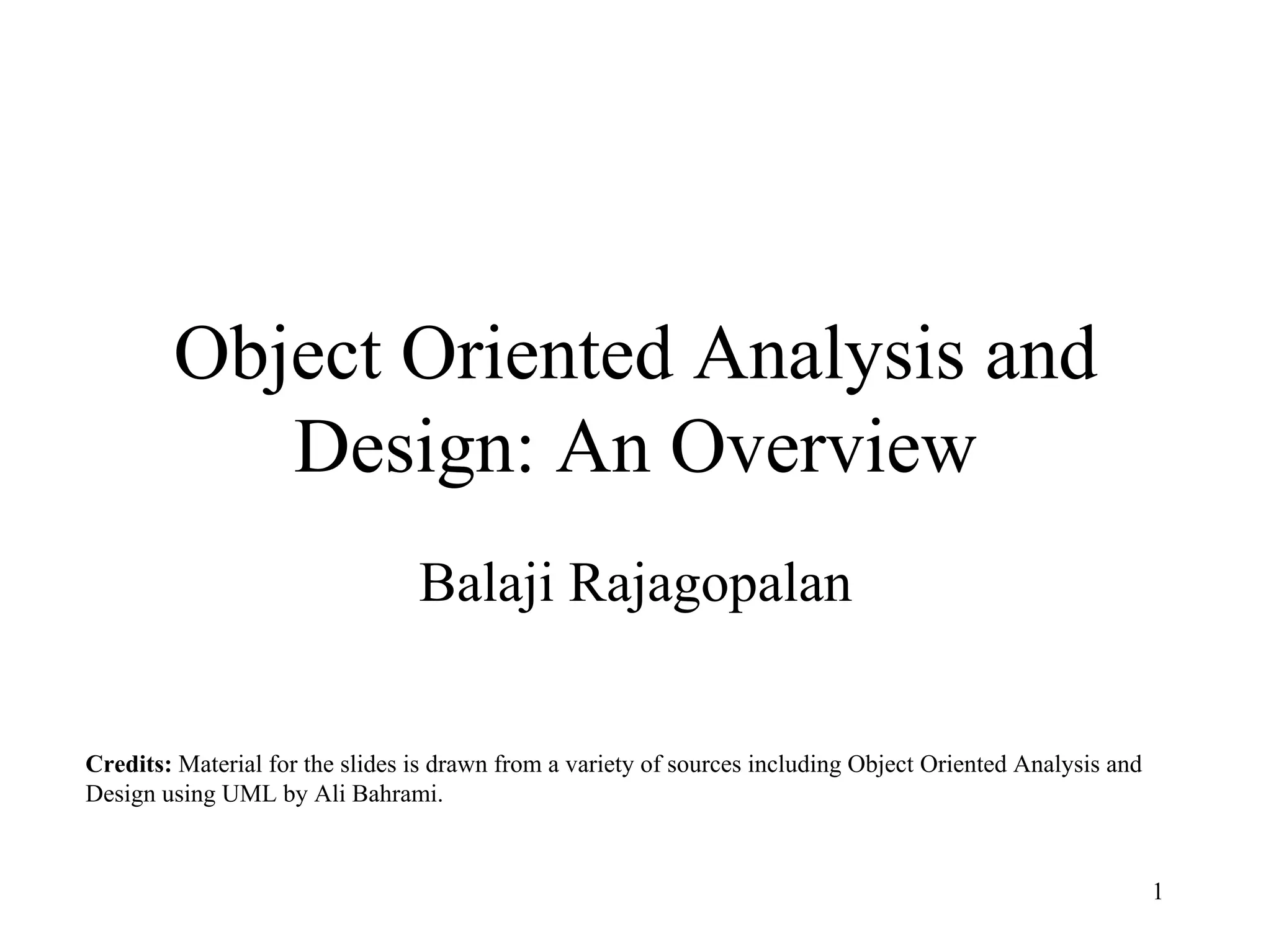 1
Object Oriented Analysis and
Design: An Overview
Balaji Rajagopalan
Credits: Material for the slides is drawn from a variety of sources including Object Oriented Analysis and
Design using UML by Ali Bahrami.
 