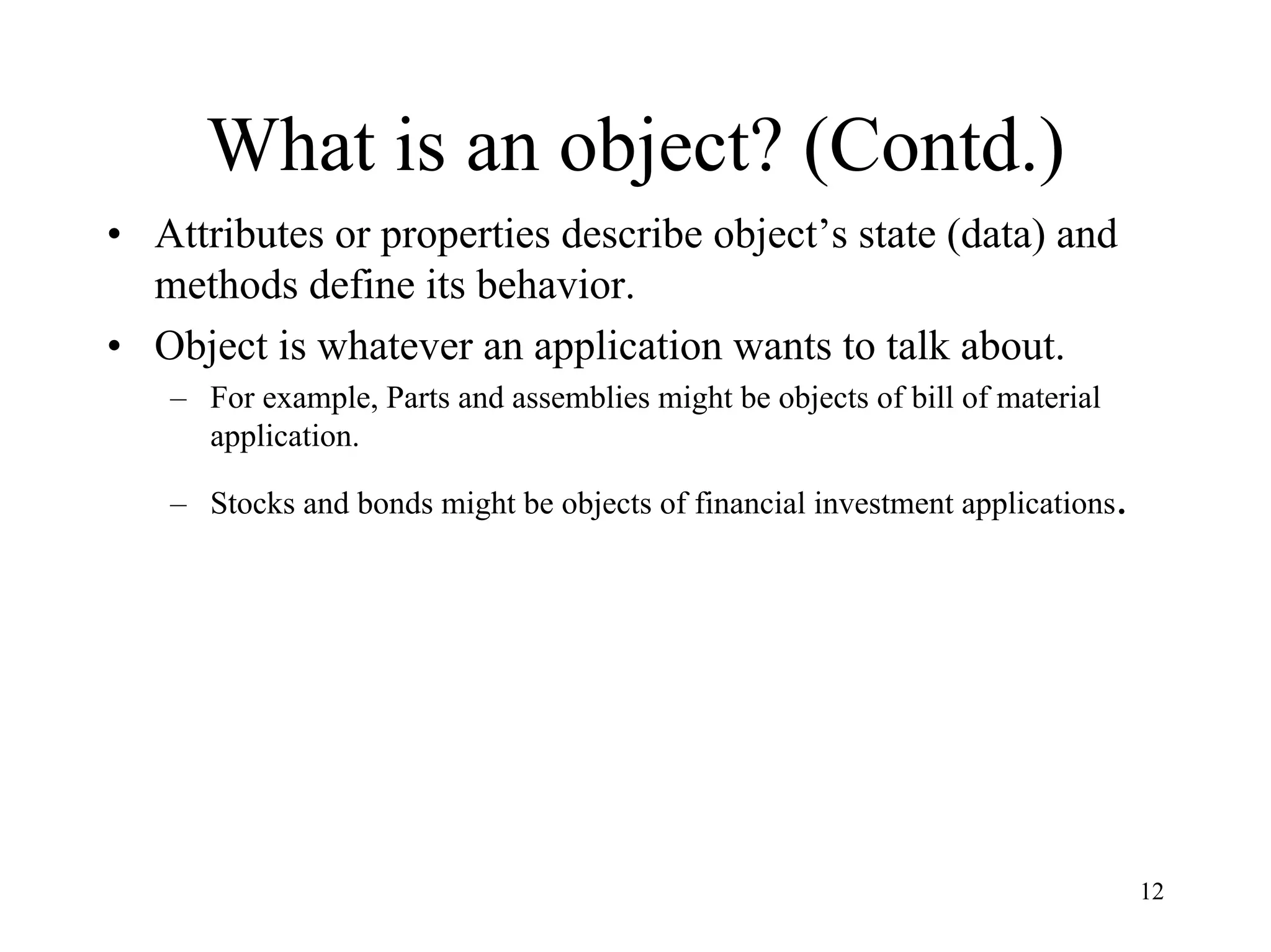 12
What is an object? (Contd.)
• Attributes or properties describe object’s state (data) and
methods define its behavior.
• Object is whatever an application wants to talk about.
– For example, Parts and assemblies might be objects of bill of material
application.
– Stocks and bonds might be objects of financial investment applications.
 