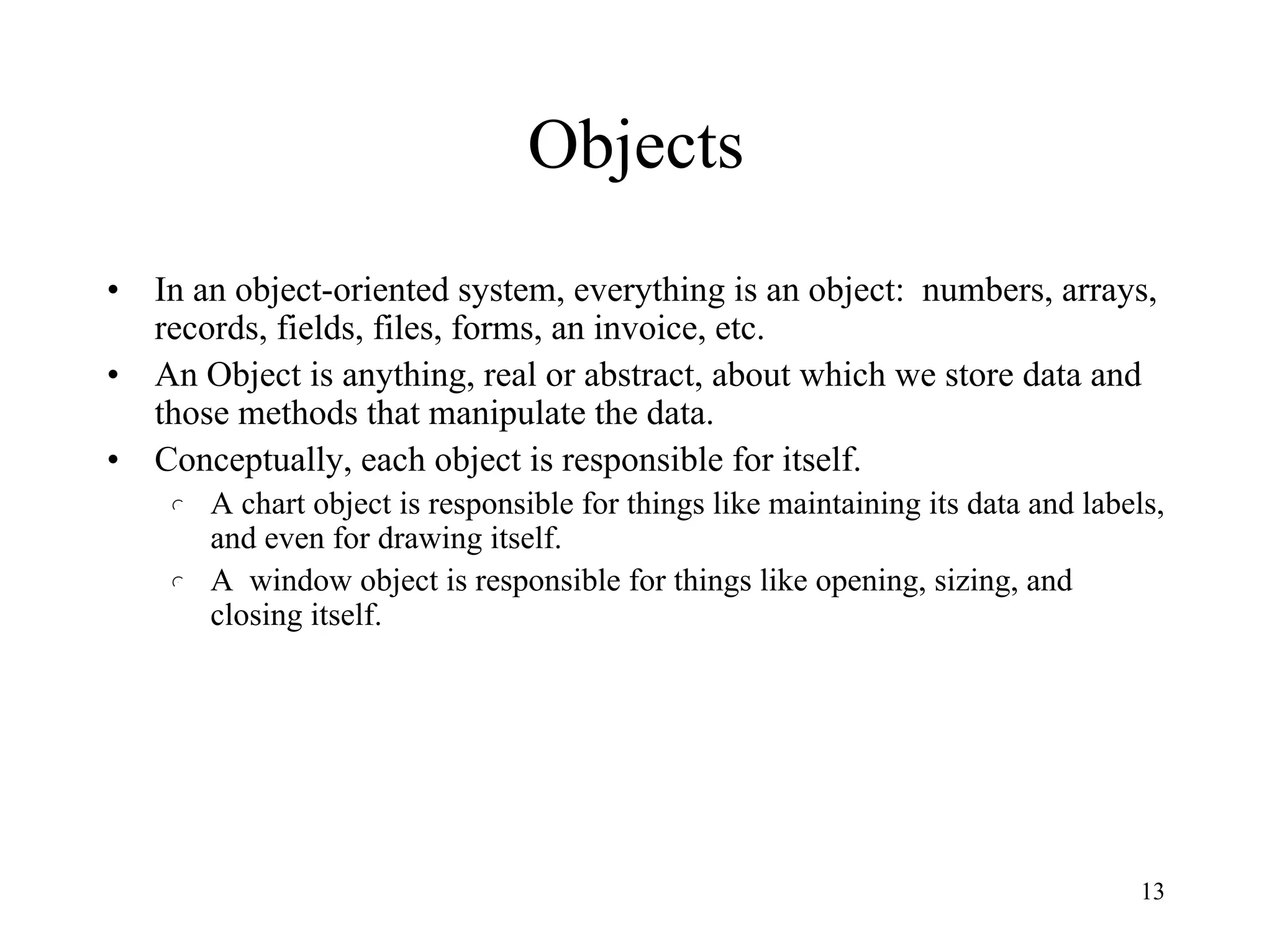 13
Objects
• In an object-oriented system, everything is an object: numbers, arrays,
records, fields, files, forms, an invoice, etc.
• An Object is anything, real or abstract, about which we store data and
those methods that manipulate the data.
• Conceptually, each object is responsible for itself.
l A chart object is responsible for things like maintaining its data and labels,
and even for drawing itself.
l A window object is responsible for things like opening, sizing, and
closing itself.
 