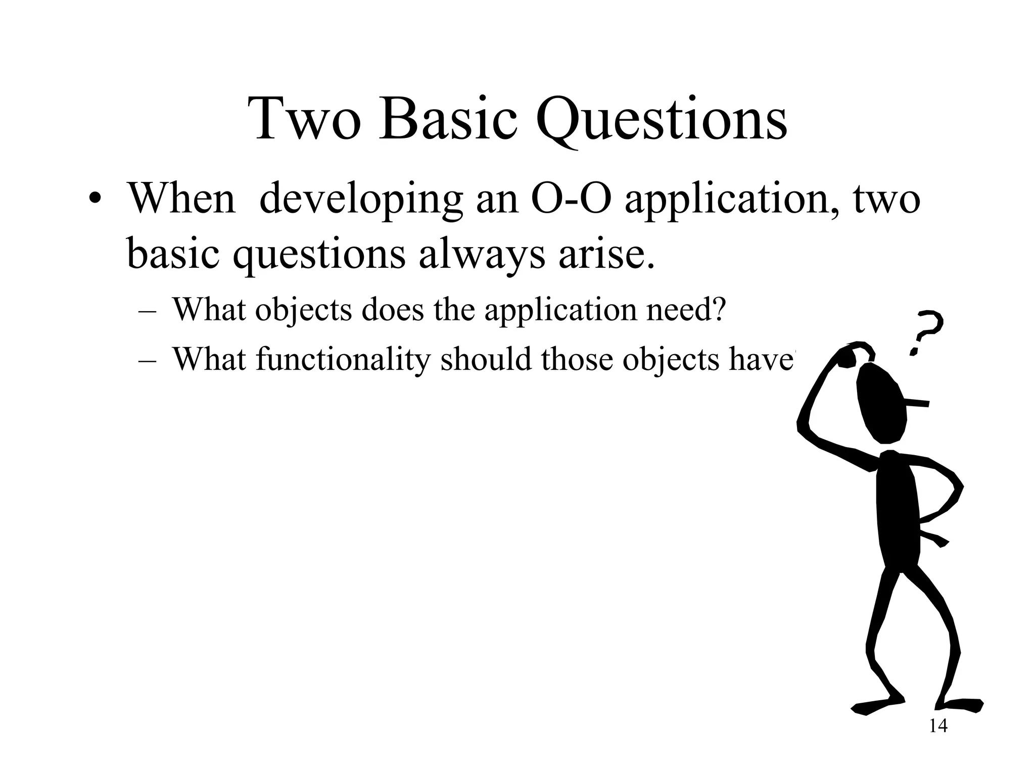 14
Two Basic Questions
• When developing an O-O application, two
basic questions always arise.
– What objects does the application need?
– What functionality should those objects have?
 