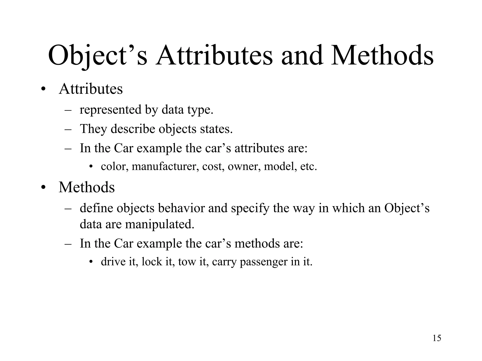 15
Object’s Attributes and Methods
• Attributes
– represented by data type.
– They describe objects states.
– In the Car example the car’s attributes are:
• color, manufacturer, cost, owner, model, etc.
• Methods
– define objects behavior and specify the way in which an Object’s
data are manipulated.
– In the Car example the car’s methods are:
• drive it, lock it, tow it, carry passenger in it.
 
