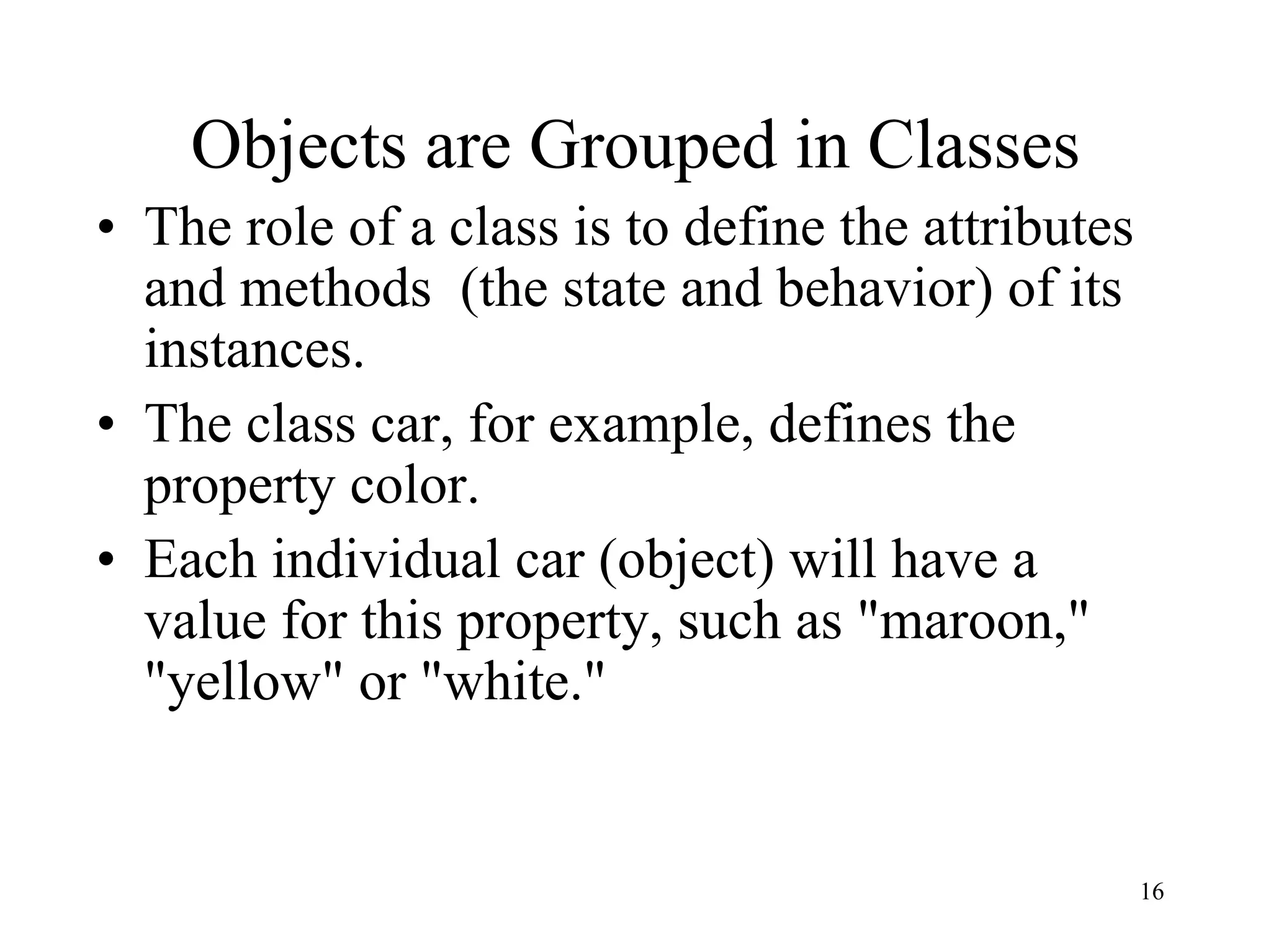 16
Objects are Grouped in Classes
• The role of a class is to define the attributes
and methods (the state and behavior) of its
instances.
• The class car, for example, defines the
property color.
• Each individual car (object) will have a
value for this property, such as "maroon,"
"yellow" or "white."
 