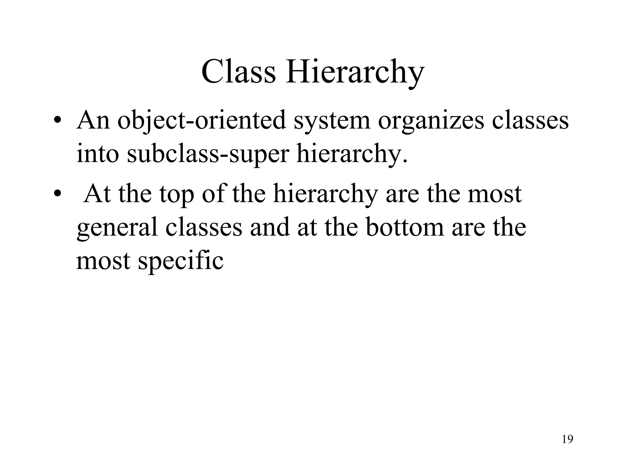 19
Class Hierarchy
• An object-oriented system organizes classes
into subclass-super hierarchy.
• At the top of the hierarchy are the most
general classes and at the bottom are the
most specific
 