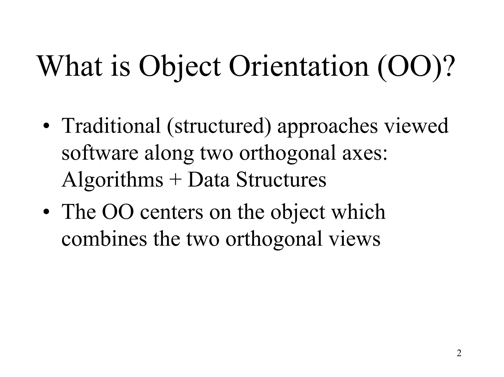 2
What is Object Orientation (OO)?
• Traditional (structured) approaches viewed
software along two orthogonal axes:
Algorithms + Data Structures
• The OO centers on the object which
combines the two orthogonal views
 