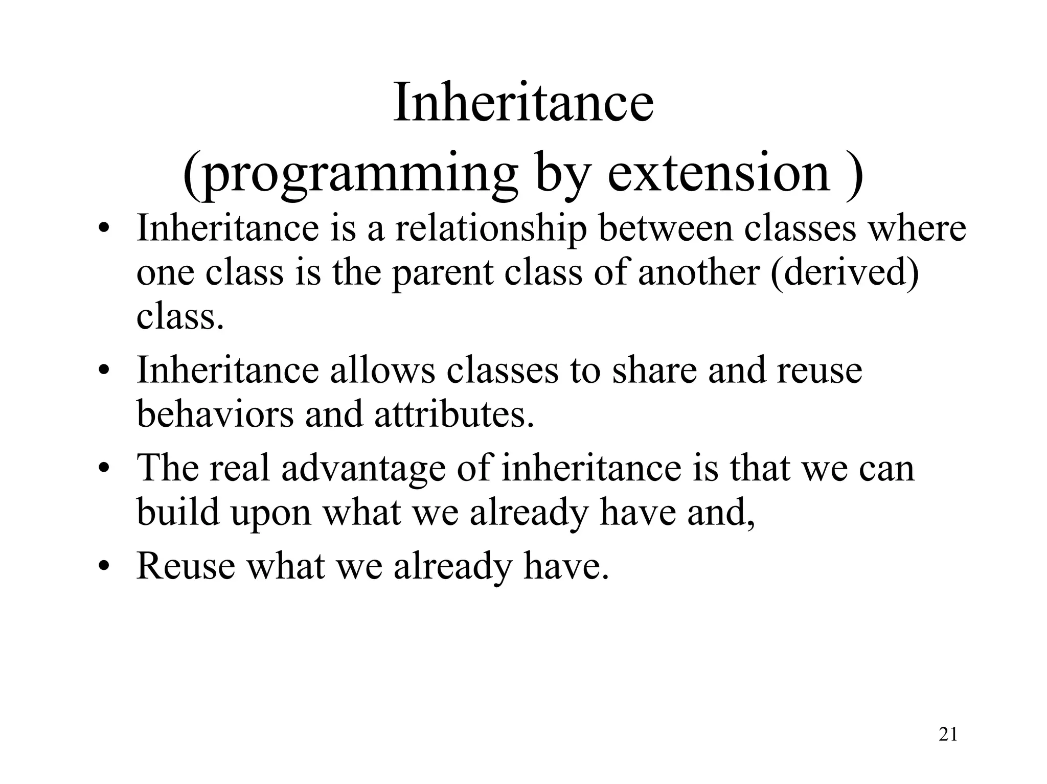 21
Inheritance
(programming by extension )
• Inheritance is a relationship between classes where
one class is the parent class of another (derived)
class.
• Inheritance allows classes to share and reuse
behaviors and attributes.
• The real advantage of inheritance is that we can
build upon what we already have and,
• Reuse what we already have.
 
