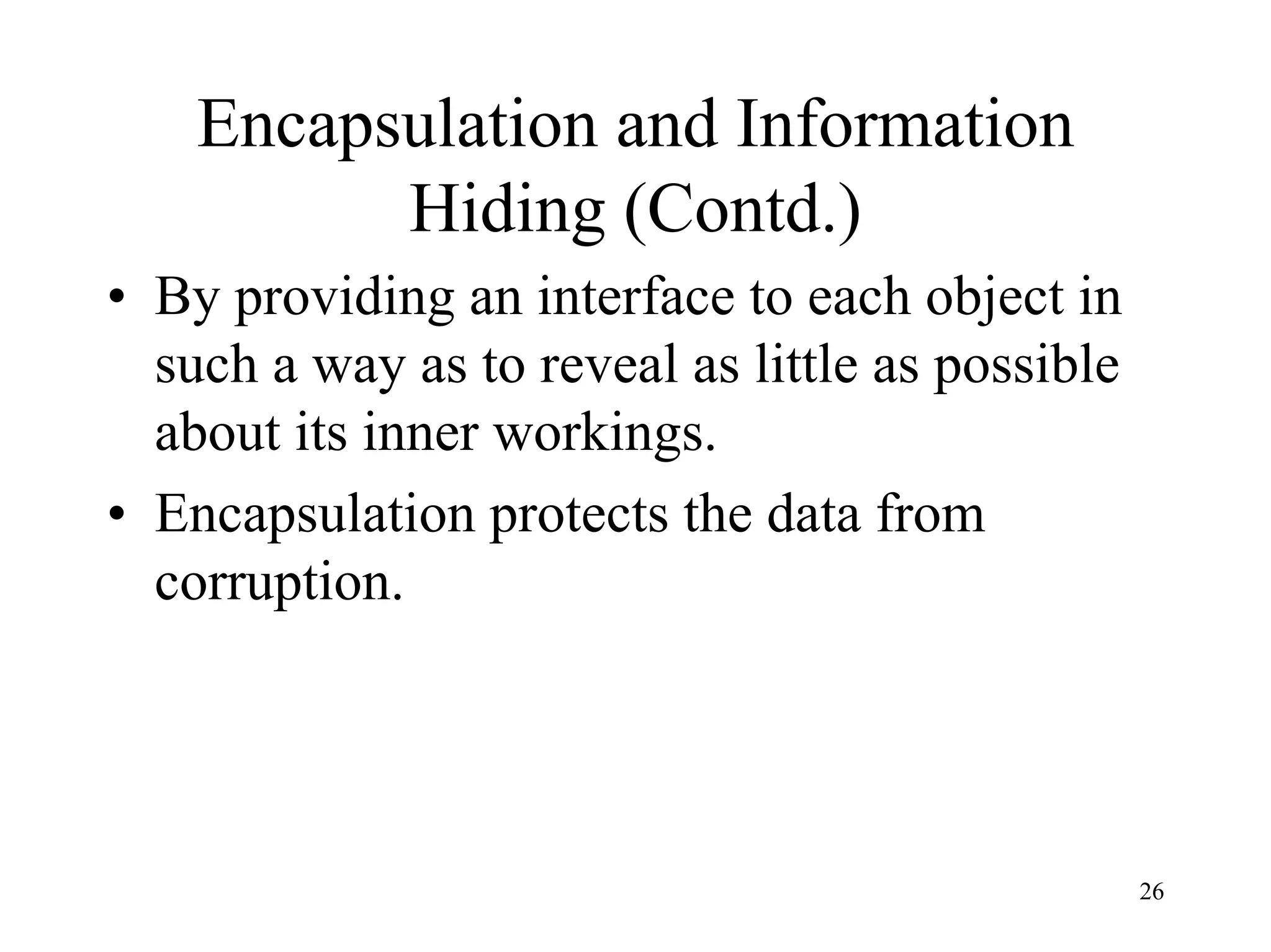 26
Encapsulation and Information
Hiding (Contd.)
• By providing an interface to each object in
such a way as to reveal as little as possible
about its inner workings.
• Encapsulation protects the data from
corruption.
 