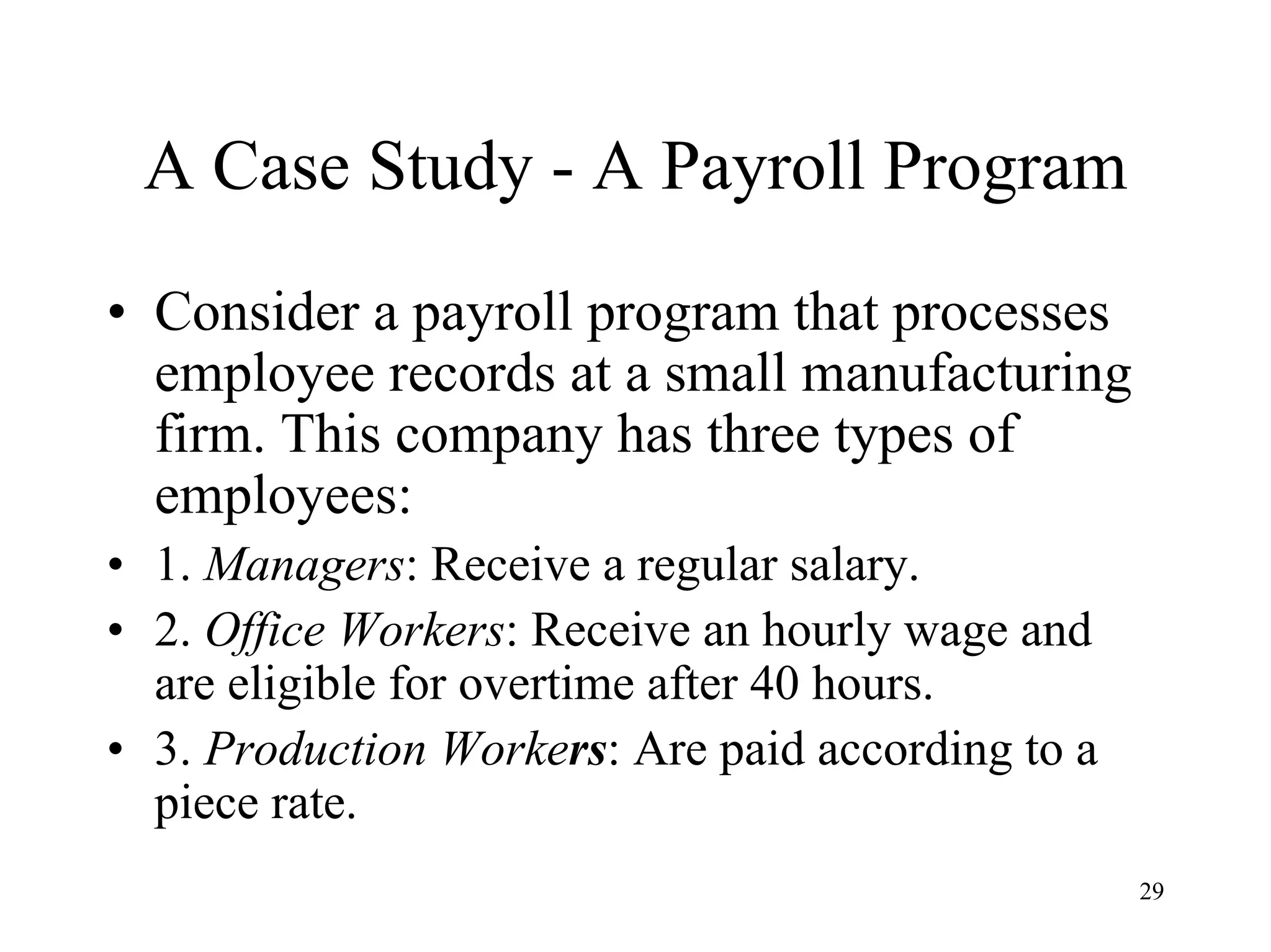 29
A Case Study - A Payroll Program
• Consider a payroll program that processes
employee records at a small manufacturing
firm. This company has three types of
employees:
• 1. Managers: Receive a regular salary.
• 2. Office Workers: Receive an hourly wage and
are eligible for overtime after 40 hours.
• 3. Production Workers: Are paid according to a
piece rate.
 
