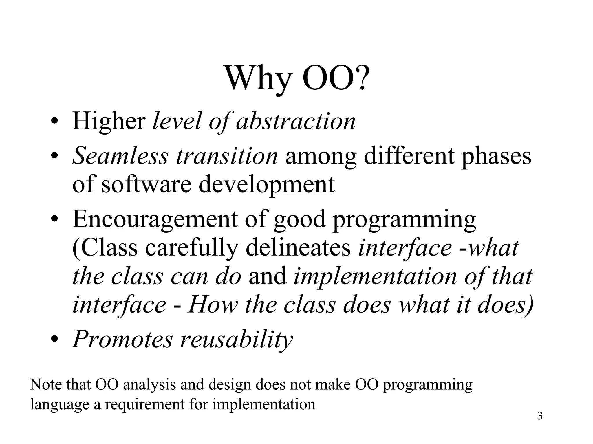 3
Why OO?
• Higher level of abstraction
• Seamless transition among different phases
of software development
• Encouragement of good programming
(Class carefully delineates interface -what
the class can do and implementation of that
interface - How the class does what it does)
• Promotes reusability
Note that OO analysis and design does not make OO programming
language a requirement for implementation
 