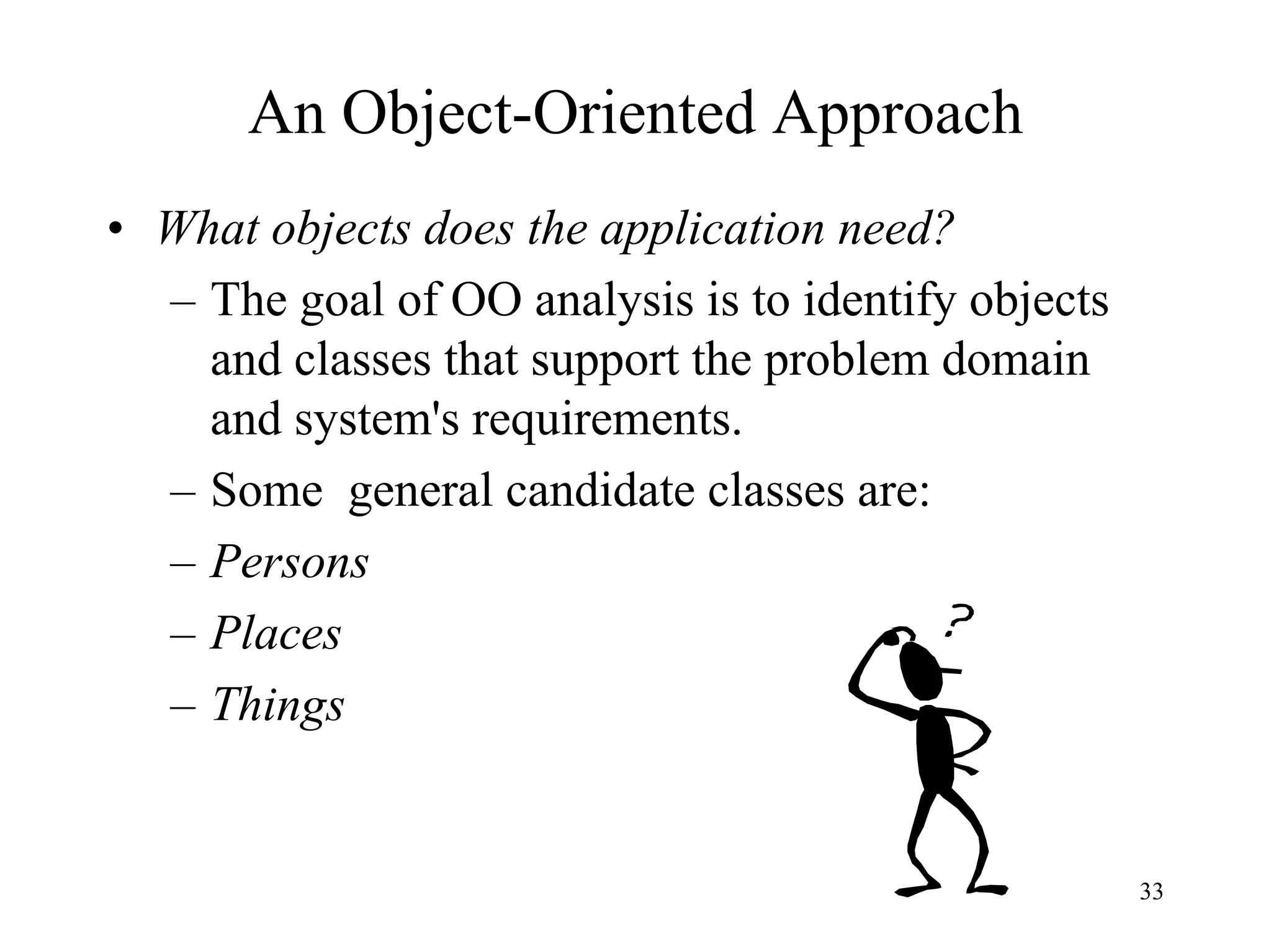 33
An Object-Oriented Approach
• What objects does the application need?
– The goal of OO analysis is to identify objects
and classes that support the problem domain
and system's requirements.
– Some general candidate classes are:
– Persons
– Places
– Things
 