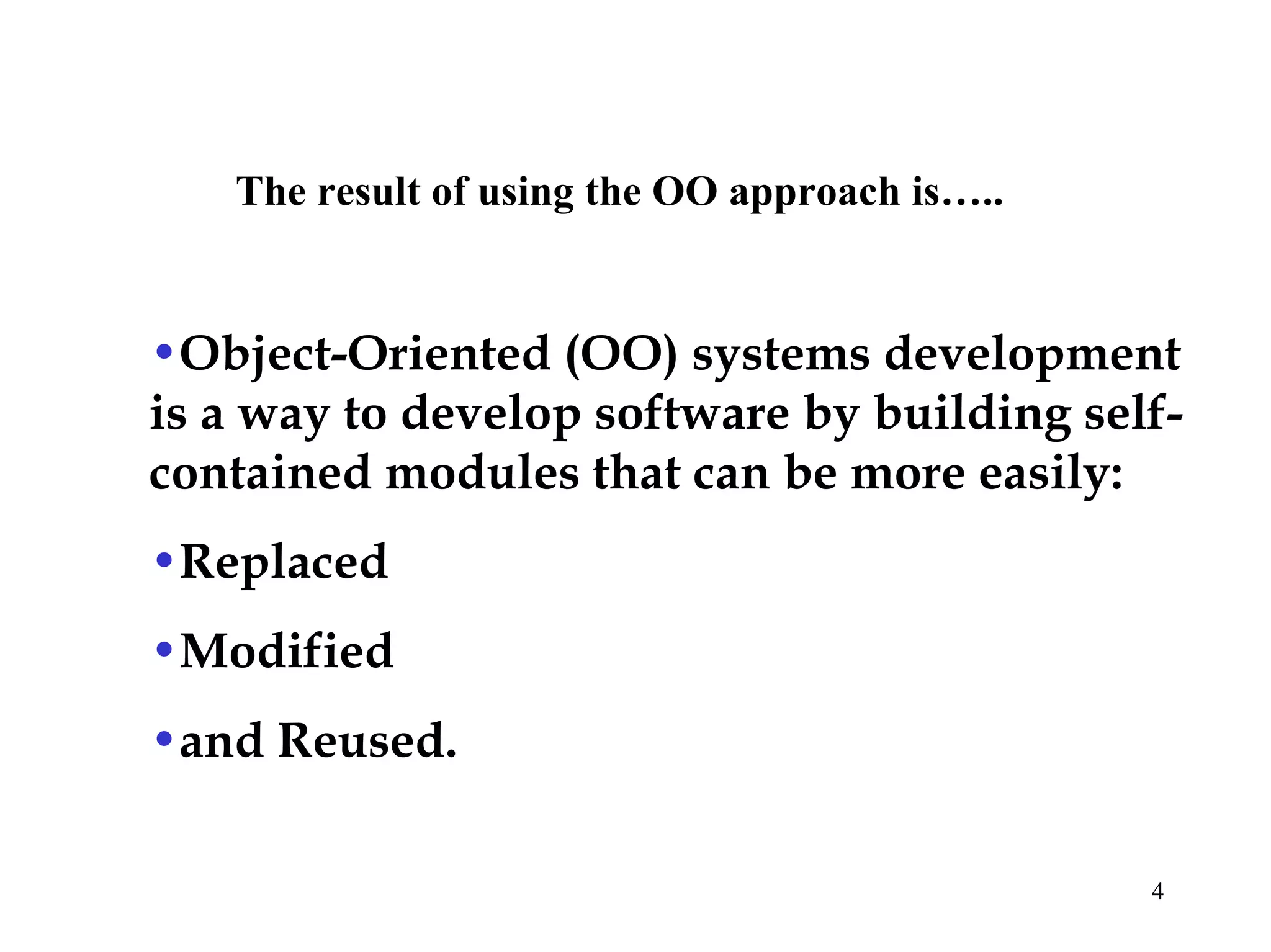 4
The result of using the OO approach is…..
•Object-Oriented (OO) systems development
is a way to develop software by building self-
contained modules that can be more easily:
•Replaced
•Modified
•and Reused.
 