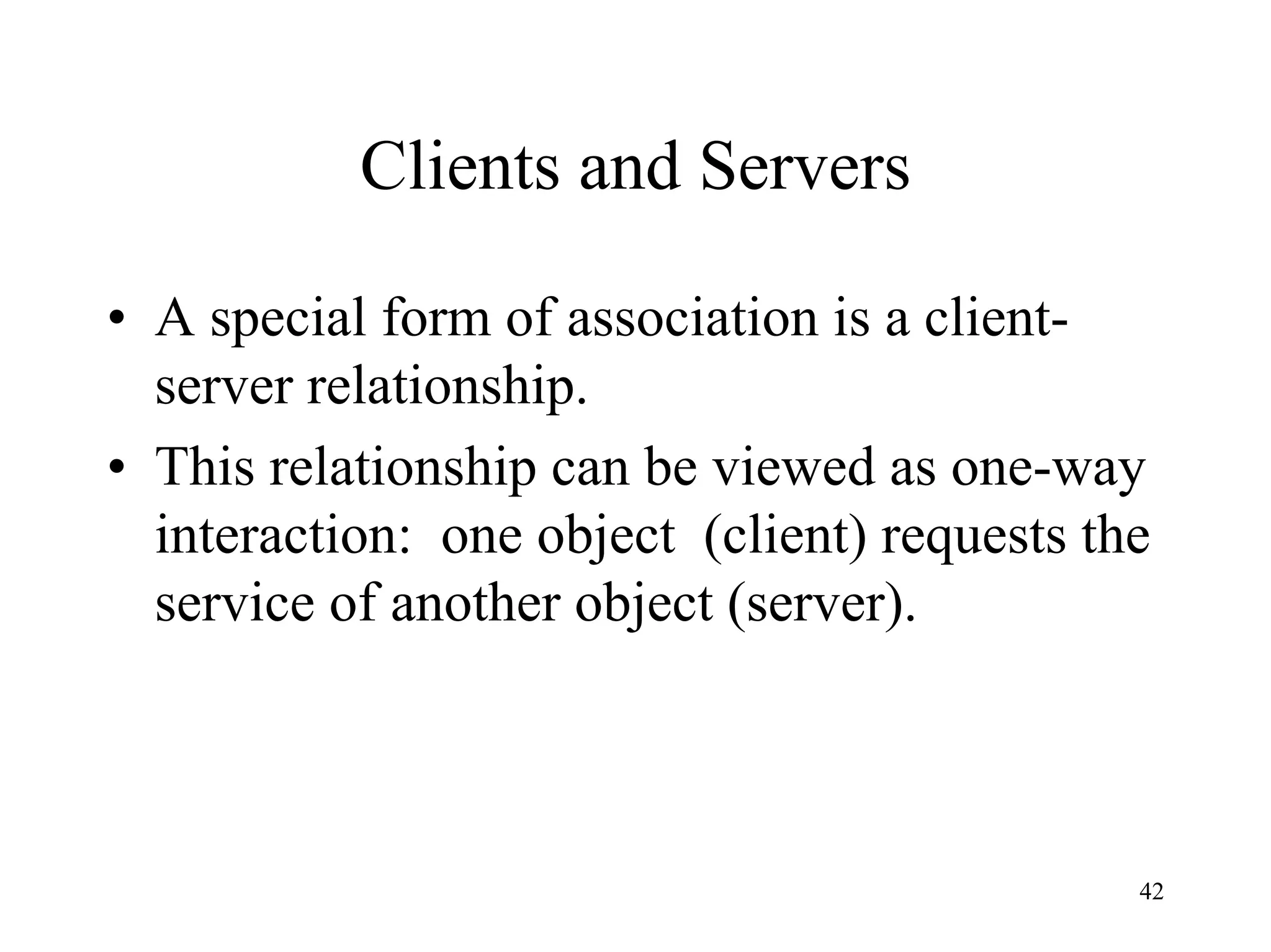 42
Clients and Servers
• A special form of association is a client-
server relationship.
• This relationship can be viewed as one-way
interaction: one object (client) requests the
service of another object (server).
 