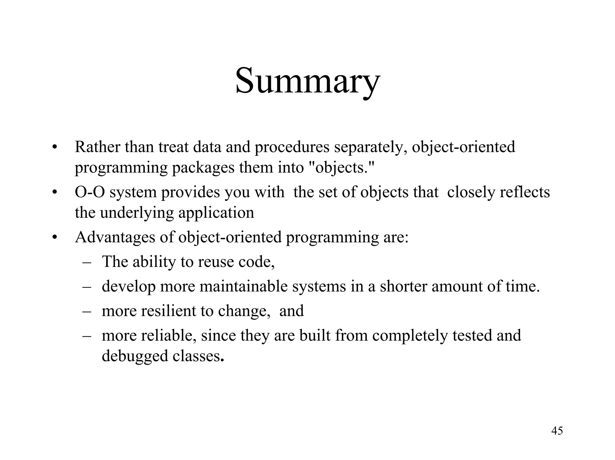 45
Summary
• Rather than treat data and procedures separately, object-oriented
programming packages them into "objects."
• O-O system provides you with the set of objects that closely reflects
the underlying application
• Advantages of object-oriented programming are:
– The ability to reuse code,
– develop more maintainable systems in a shorter amount of time.
– more resilient to change, and
– more reliable, since they are built from completely tested and
debugged classes.
 