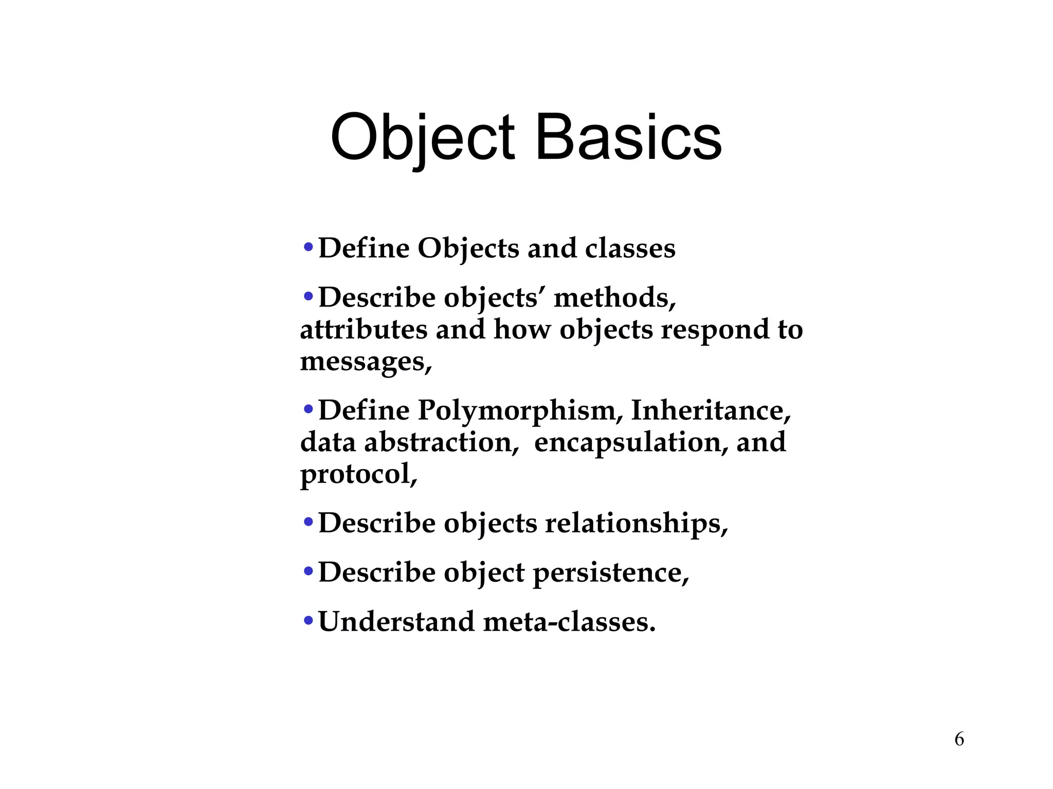 6
Object Basics
•Define Objects and classes
•Describe objects’ methods,
attributes and how objects respond to
messages,
•Define Polymorphism, Inheritance,
data abstraction, encapsulation, and
protocol,
•Describe objects relationships,
•Describe object persistence,
•Understand meta-classes.
 