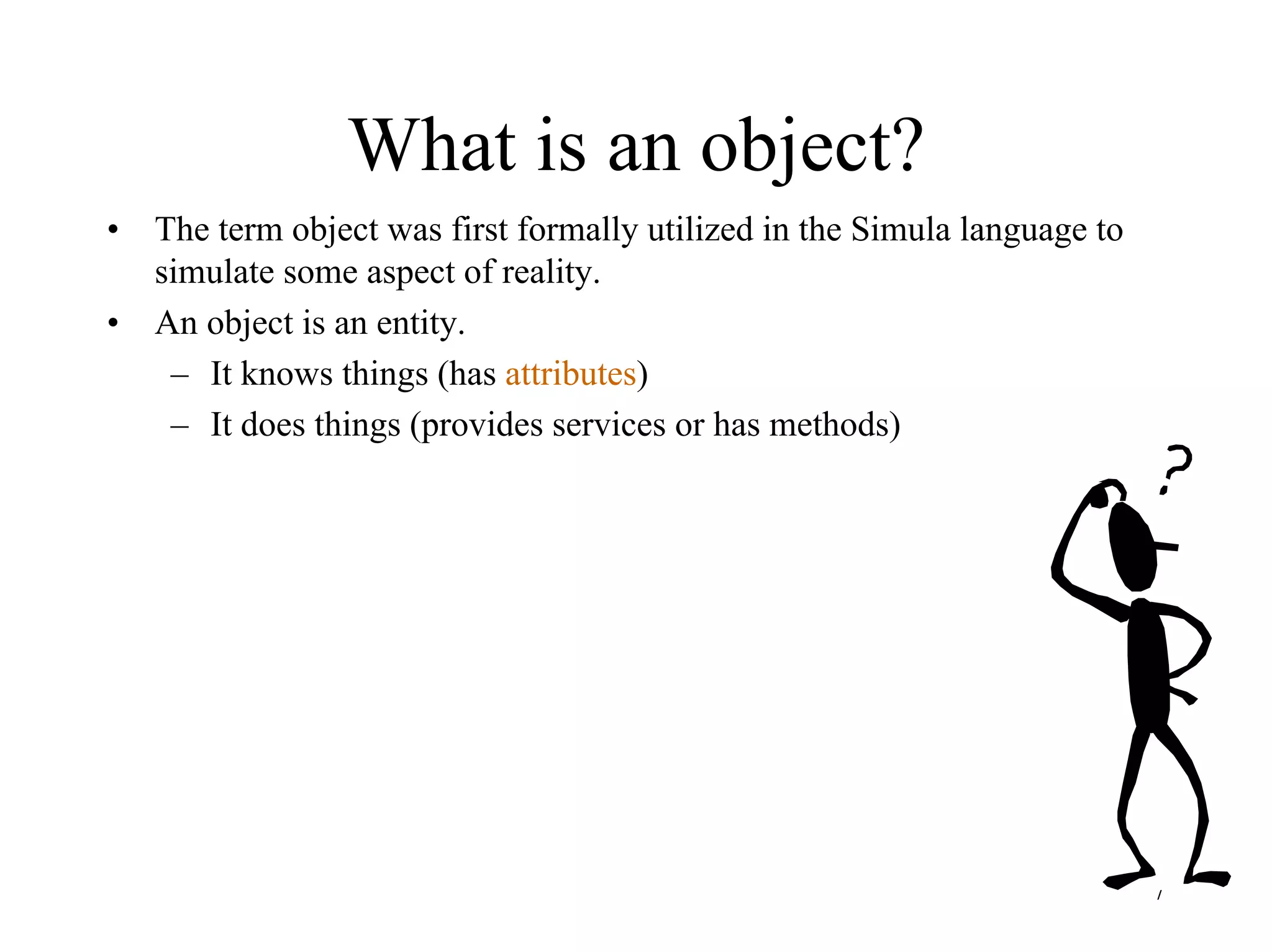 7
What is an object?
• The term object was first formally utilized in the Simula language to
simulate some aspect of reality.
• An object is an entity.
– It knows things (has attributes)
– It does things (provides services or has methods)
 