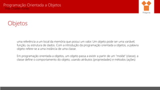 Programação Orientada a Objetos
Prof. Charles Fortes
Objetos
uma referência a um local da memória que possui um valor. Um objeto pode ser uma variável,
função, ou estrutura de dados. Com a introdução da programação orientada a objetos, a palavra
objeto refere-se a uma instância de uma classe.
Em programação orientada a objetos, um objeto passa a existir a partir de um "molde" (classe); a
classe define o comportamento do objeto, usando atributos (propriedades) e métodos (ações)
Pitágoras
 