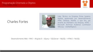 Programação Orientada a Objetos
Prof. Charles Fortes
Charles Fortes
Líder Técnico na Empresa Prime Systems.
Agilista, apaixonado por desenvolvimento
(Web, Desktop, Mobile, o que for), pai,
amante do Paintball e do Kenjutsu. MTAC -
Microsoft Technical Audience Contributor
100Loop - DotNetRaptors
Desenvolvimento Web – MVC – Angular.JS – JQuery – SQLServer – MySQL – HTML5 – NoSQL
Pitágoras
 