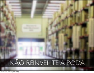 NÃO REINVENTE A RODA
Thursday, January 28, 2010
 