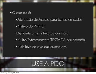 •O que ela é:
              •Abstração de Acesso para banco de dados
              •Nativo do PHP 5.1
              •Aprenda uma sintaxe de conexão
              •Muito/Extremamente TESTADA pra caramba
              •Mais leve do que qualquer outra


                             USE A PDO
Thursday, January 28, 2010
 