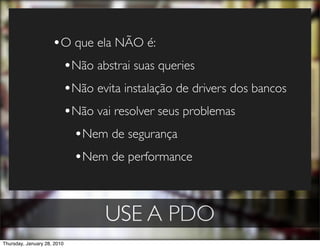 •O que ela NÃO é:
                      •Não abstrai suas queries
                      •Não evita instalação de drivers dos bancos
                      •Não vai resolver seus problemas
                        •Nem de segurança
                        •Nem de performance


                              USE A PDO
Thursday, January 28, 2010
 