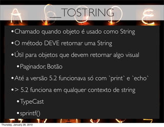 __TOSTRING
       •Chamado quando objeto é usado como String
       •O método DEVE retornar uma String
       •Útil para objetos que devem retornar algo visual
        •Paginador, Botão
       •Até a versão 5.2 funcionava só com `print` e `echo`
       •> 5.2 funciona em qualquer contexto de string
        •TypeCast
        •sprintf()
Thursday, January 28, 2010
 