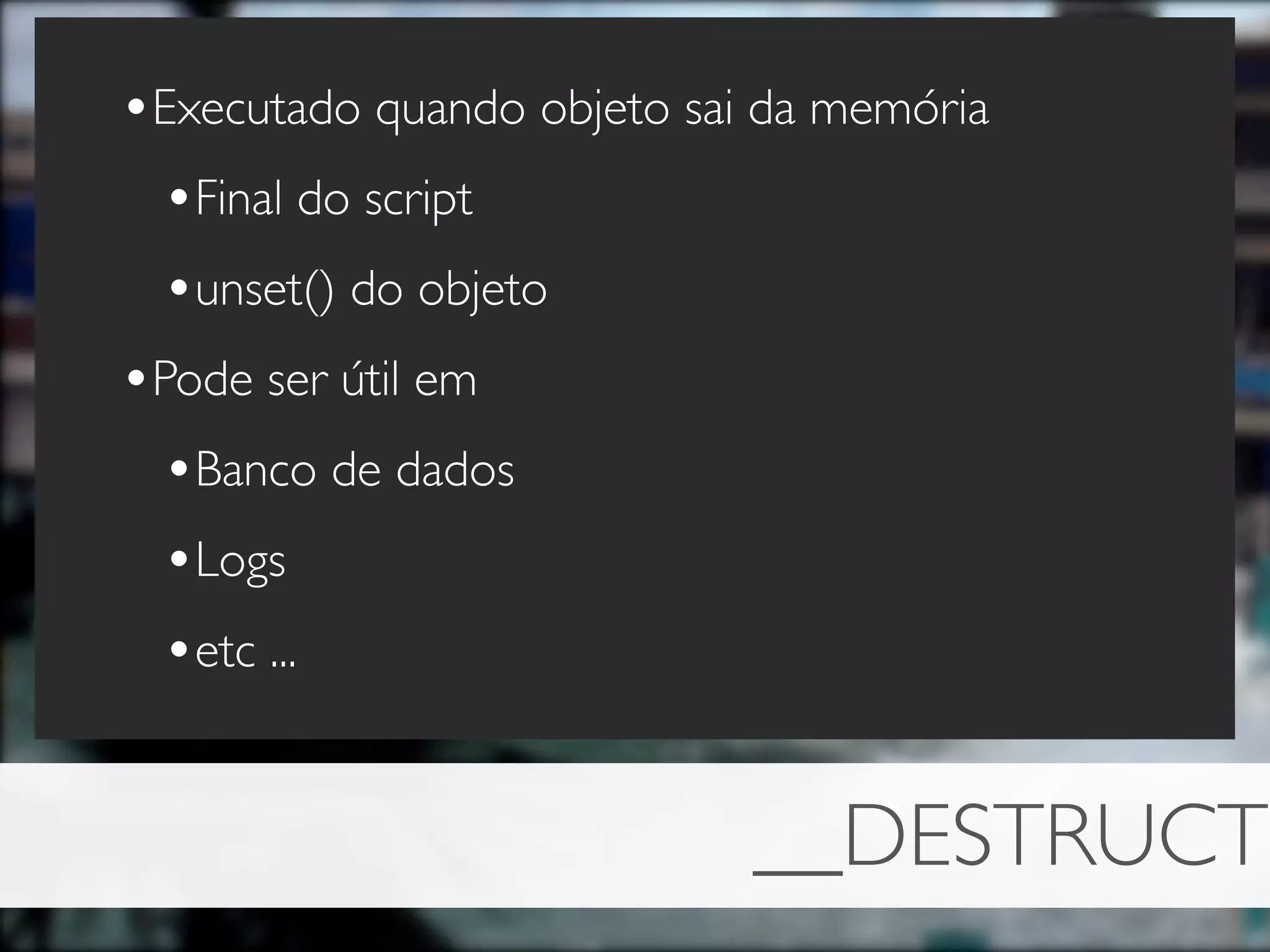 •Executado quando objeto sai da memória
 •Final do script
 •unset() do objeto
•Pode ser útil em
 •Banco de dados
 •Logs
 •etc ...


                            __DESTRUCT
 