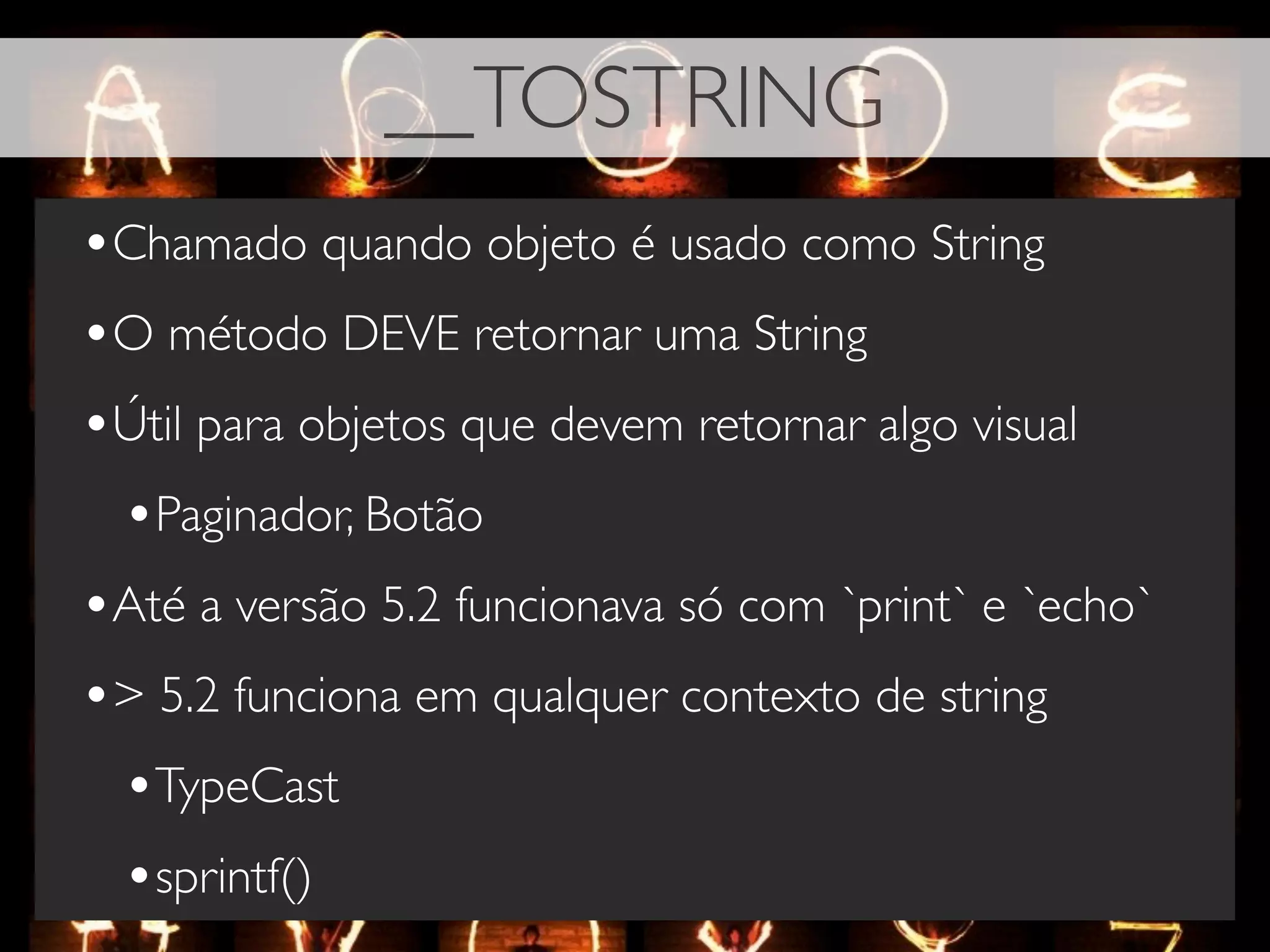 __TOSTRING
•Chamado quando objeto é usado como String
•O método DEVE retornar uma String
•Útil para objetos que devem retornar algo visual
 •Paginador, Botão
•Até a versão 5.2 funcionava só com `print` e `echo`
•> 5.2 funciona em qualquer contexto de string
 •TypeCast
 •sprintf()
 