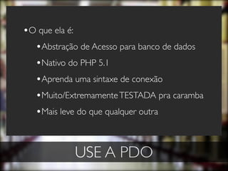 •O que ela é:
  •Abstração de Acesso para banco de dados
  •Nativo do PHP 5.1
  •Aprenda uma sintaxe de conexão
  •Muito/Extremamente TESTADA pra caramba
  •Mais leve do que qualquer outra


            USE A PDO
 