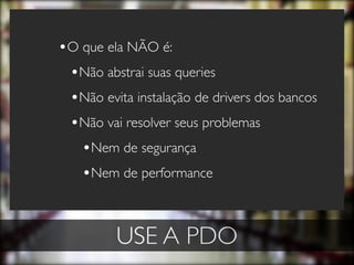 •O que ela NÃO é:
 •Não abstrai suas queries
 •Não evita instalação de drivers dos bancos
 •Não vai resolver seus problemas
   •Nem de segurança
   •Nem de performance


         USE A PDO
 