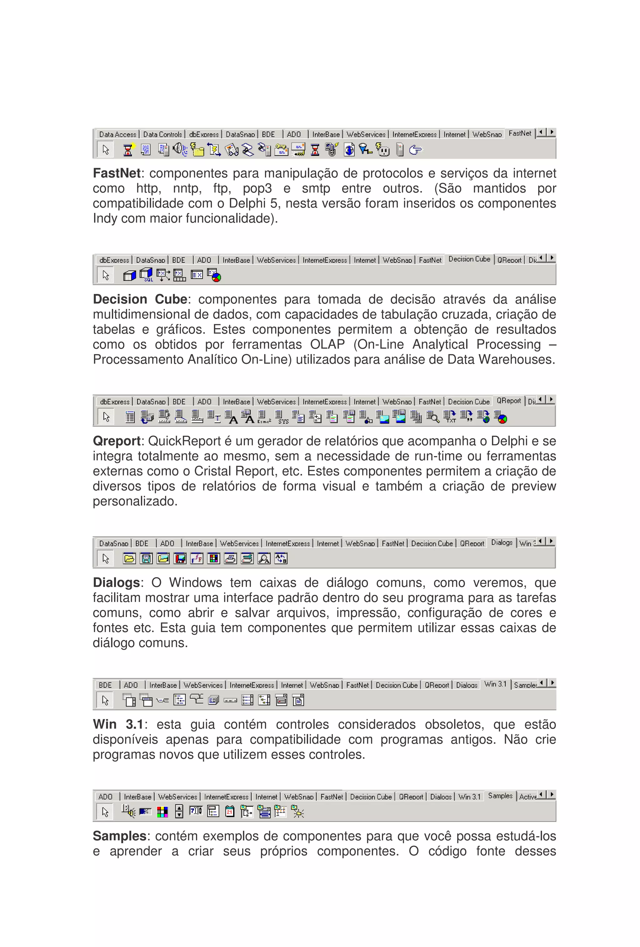 FastNet: componentes para manipulação de protocolos e serviços da internet
como http, nntp, ftp, pop3 e smtp entre outros. (São mantidos por
compatibilidade com o Delphi 5, nesta versão foram inseridos os componentes
Indy com maior funcionalidade).
Decision Cube: componentes para tomada de decisão através da análise
multidimensional de dados, com capacidades de tabulação cruzada, criação de
tabelas e gráficos. Estes componentes permitem a obtenção de resultados
como os obtidos por ferramentas OLAP (On-Line Analytical Processing –
Processamento Analítico On-Line) utilizados para análise de Data Warehouses.
Qreport: QuickReport é um gerador de relatórios que acompanha o Delphi e se
integra totalmente ao mesmo, sem a necessidade de run-time ou ferramentas
externas como o Cristal Report, etc. Estes componentes permitem a criação de
diversos tipos de relatórios de forma visual e também a criação de preview
personalizado.
Dialogs: O Windows tem caixas de diálogo comuns, como veremos, que
facilitam mostrar uma interface padrão dentro do seu programa para as tarefas
comuns, como abrir e salvar arquivos, impressão, configuração de cores e
fontes etc. Esta guia tem componentes que permitem utilizar essas caixas de
diálogo comuns.
Win 3.1: esta guia contém controles considerados obsoletos, que estão
disponíveis apenas para compatibilidade com programas antigos. Não crie
programas novos que utilizem esses controles.
Samples: contém exemplos de componentes para que você possa estudá-los
e aprender a criar seus próprios componentes. O código fonte desses
 