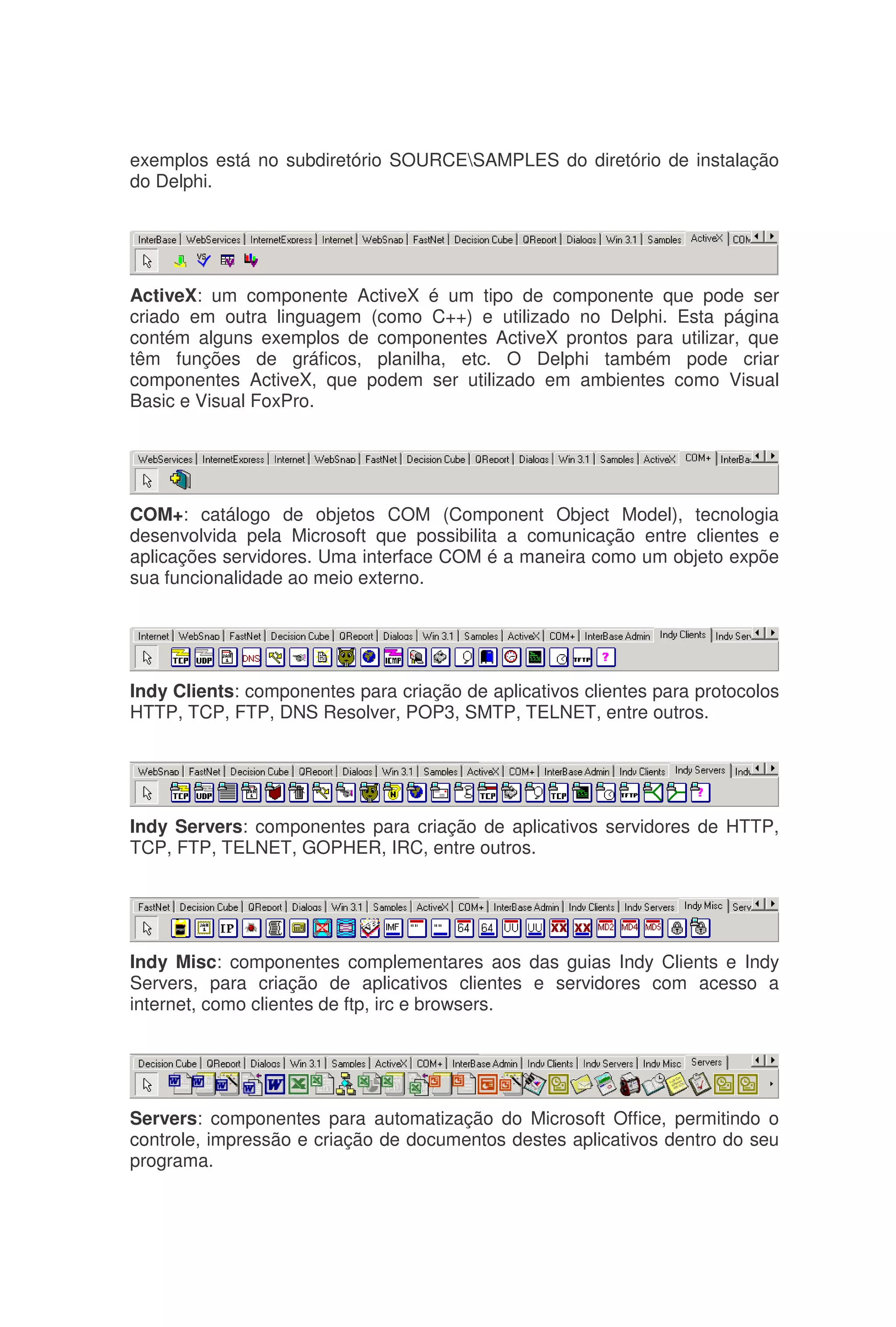 exemplos está no subdiretório SOURCESAMPLES do diretório de instalação
do Delphi.
ActiveX: um componente ActiveX é um tipo de componente que pode ser
criado em outra linguagem (como C++) e utilizado no Delphi. Esta página
contém alguns exemplos de componentes ActiveX prontos para utilizar, que
têm funções de gráficos, planilha, etc. O Delphi também pode criar
componentes ActiveX, que podem ser utilizado em ambientes como Visual
Basic e Visual FoxPro.
COM+: catálogo de objetos COM (Component Object Model), tecnologia
desenvolvida pela Microsoft que possibilita a comunicação entre clientes e
aplicações servidores. Uma interface COM é a maneira como um objeto expõe
sua funcionalidade ao meio externo.
Indy Clients: componentes para criação de aplicativos clientes para protocolos
HTTP, TCP, FTP, DNS Resolver, POP3, SMTP, TELNET, entre outros.
Indy Servers: componentes para criação de aplicativos servidores de HTTP,
TCP, FTP, TELNET, GOPHER, IRC, entre outros.
Indy Misc: componentes complementares aos das guias Indy Clients e Indy
Servers, para criação de aplicativos clientes e servidores com acesso a
internet, como clientes de ftp, irc e browsers.
Servers: componentes para automatização do Microsoft Office, permitindo o
controle, impressão e criação de documentos destes aplicativos dentro do seu
programa.
 