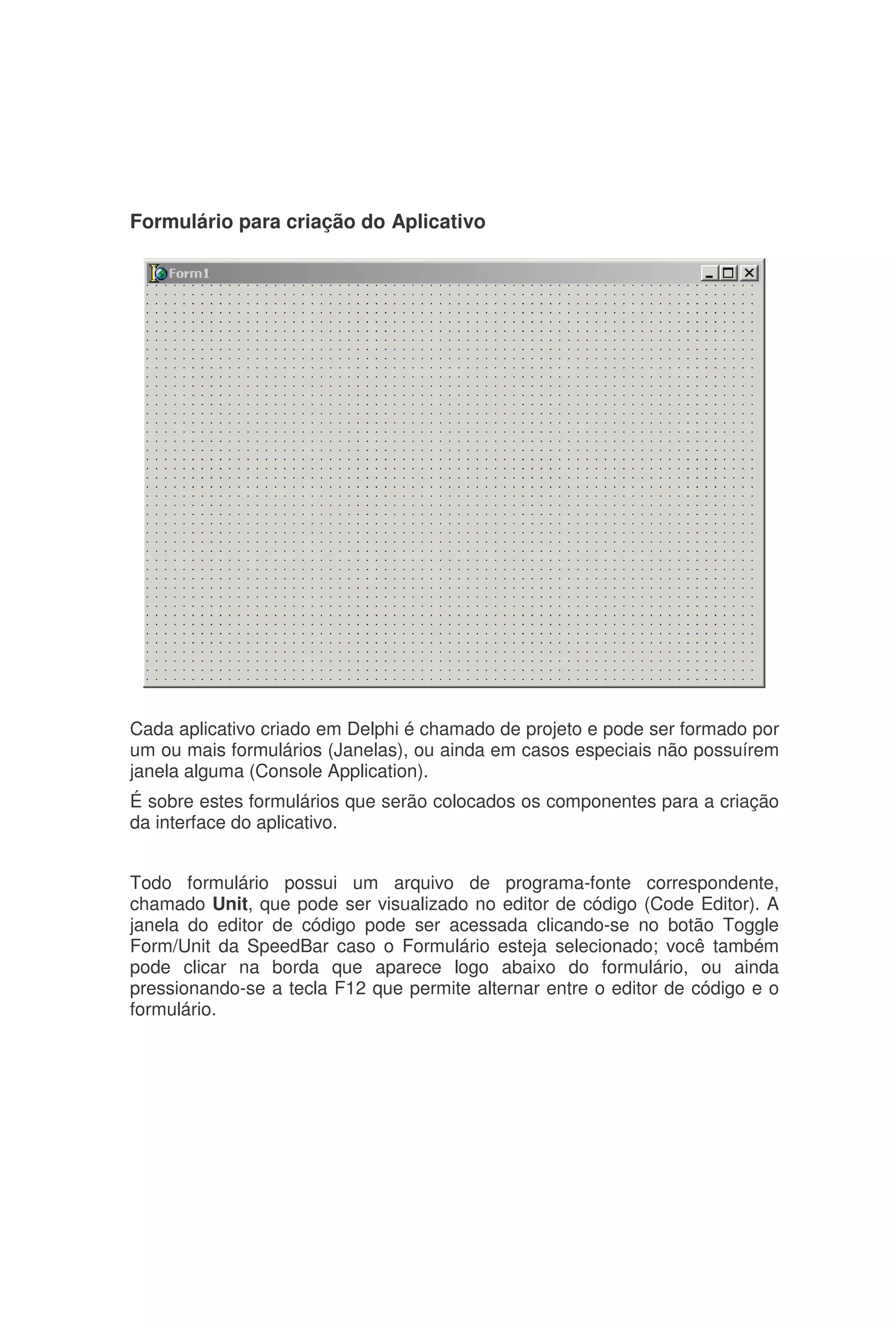 Formulário para criação do Aplicativo
Cada aplicativo criado em Delphi é chamado de projeto e pode ser formado por
um ou mais formulários (Janelas), ou ainda em casos especiais não possuírem
janela alguma (Console Application).
É sobre estes formulários que serão colocados os componentes para a criação
da interface do aplicativo.
Todo formulário possui um arquivo de programa-fonte correspondente,
chamado Unit, que pode ser visualizado no editor de código (Code Editor). A
janela do editor de código pode ser acessada clicando-se no botão Toggle
Form/Unit da SpeedBar caso o Formulário esteja selecionado; você também
pode clicar na borda que aparece logo abaixo do formulário, ou ainda
pressionando-se a tecla F12 que permite alternar entre o editor de código e o
formulário.
 