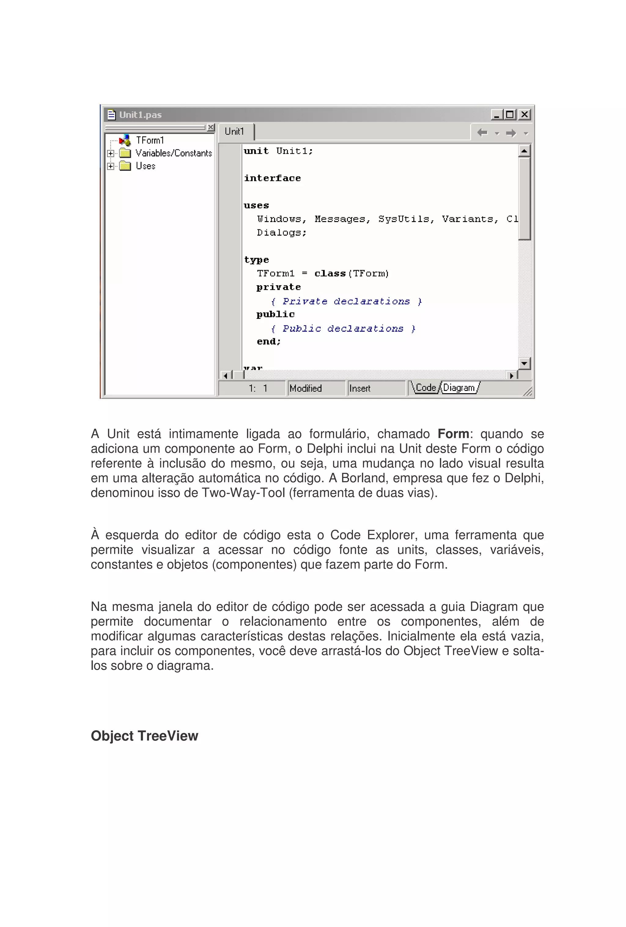 A Unit está intimamente ligada ao formulário, chamado Form: quando se
adiciona um componente ao Form, o Delphi inclui na Unit deste Form o código
referente à inclusão do mesmo, ou seja, uma mudança no lado visual resulta
em uma alteração automática no código. A Borland, empresa que fez o Delphi,
denominou isso de Two-Way-Tool (ferramenta de duas vias).
À esquerda do editor de código esta o Code Explorer, uma ferramenta que
permite visualizar a acessar no código fonte as units, classes, variáveis,
constantes e objetos (componentes) que fazem parte do Form.
Na mesma janela do editor de código pode ser acessada a guia Diagram que
permite documentar o relacionamento entre os componentes, além de
modificar algumas características destas relações. Inicialmente ela está vazia,
para incluir os componentes, você deve arrastá-los do Object TreeView e solta-
los sobre o diagrama.
Object TreeView
 