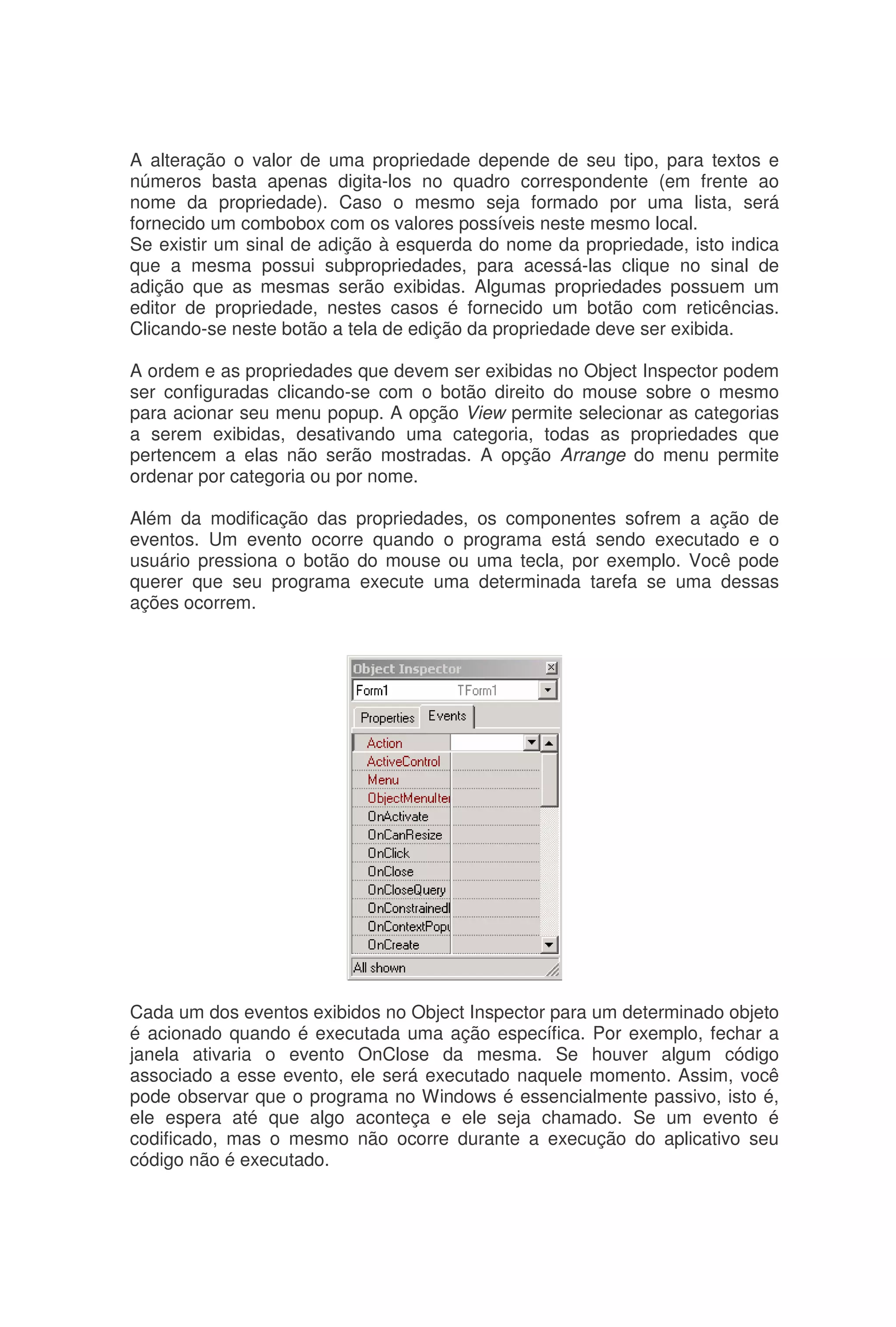 A alteração o valor de uma propriedade depende de seu tipo, para textos e
números basta apenas digita-los no quadro correspondente (em frente ao
nome da propriedade). Caso o mesmo seja formado por uma lista, será
fornecido um combobox com os valores possíveis neste mesmo local.
Se existir um sinal de adição à esquerda do nome da propriedade, isto indica
que a mesma possui subpropriedades, para acessá-las clique no sinal de
adição que as mesmas serão exibidas. Algumas propriedades possuem um
editor de propriedade, nestes casos é fornecido um botão com reticências.
Clicando-se neste botão a tela de edição da propriedade deve ser exibida.
A ordem e as propriedades que devem ser exibidas no Object Inspector podem
ser configuradas clicando-se com o botão direito do mouse sobre o mesmo
para acionar seu menu popup. A opção View permite selecionar as categorias
a serem exibidas, desativando uma categoria, todas as propriedades que
pertencem a elas não serão mostradas. A opção Arrange do menu permite
ordenar por categoria ou por nome.
Além da modificação das propriedades, os componentes sofrem a ação de
eventos. Um evento ocorre quando o programa está sendo executado e o
usuário pressiona o botão do mouse ou uma tecla, por exemplo. Você pode
querer que seu programa execute uma determinada tarefa se uma dessas
ações ocorrem.
Cada um dos eventos exibidos no Object Inspector para um determinado objeto
é acionado quando é executada uma ação específica. Por exemplo, fechar a
janela ativaria o evento OnClose da mesma. Se houver algum código
associado a esse evento, ele será executado naquele momento. Assim, você
pode observar que o programa no Windows é essencialmente passivo, isto é,
ele espera até que algo aconteça e ele seja chamado. Se um evento é
codificado, mas o mesmo não ocorre durante a execução do aplicativo seu
código não é executado.
 