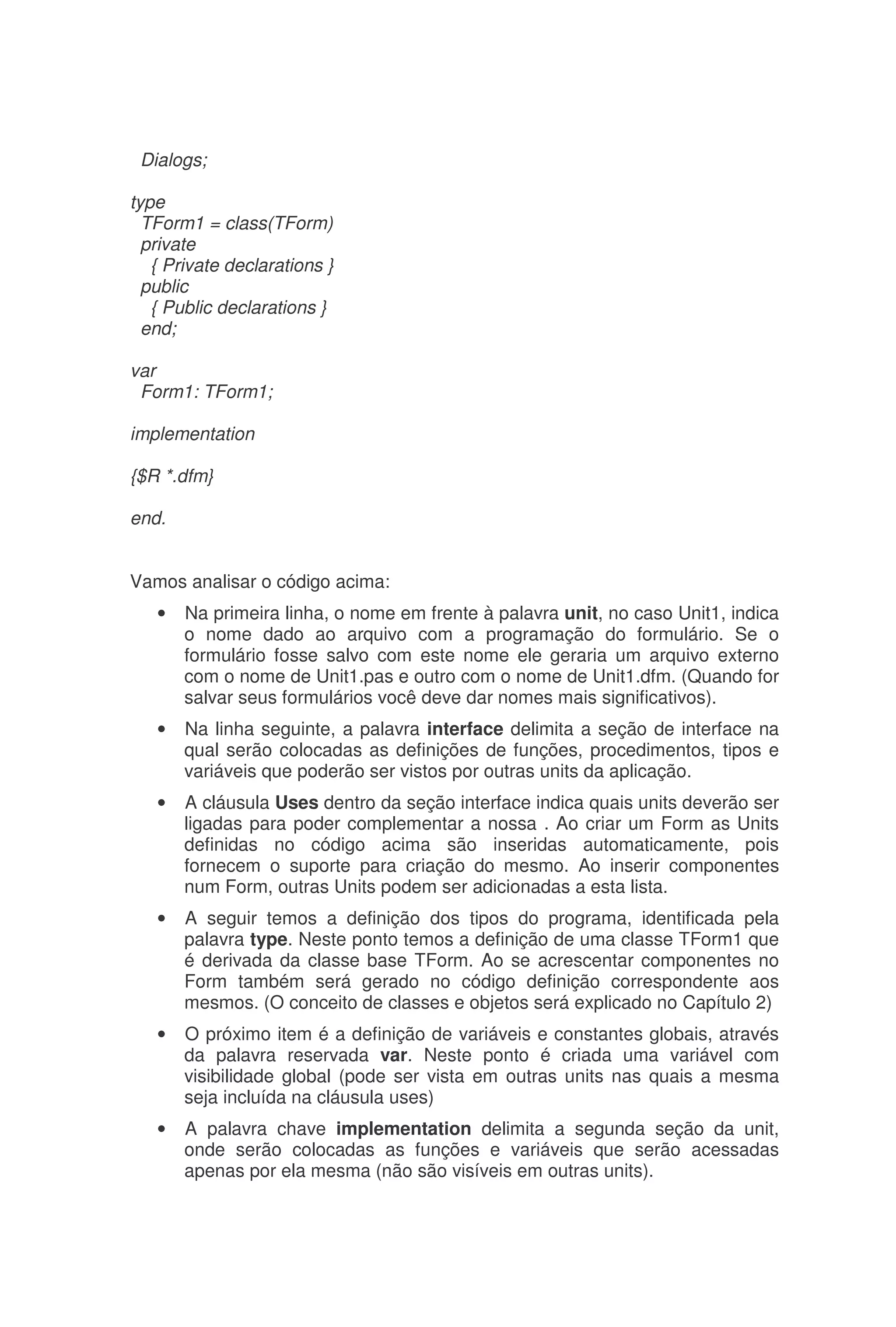 Dialogs;
type
TForm1 = class(TForm)
private
{ Private declarations }
public
{ Public declarations }
end;
var
Form1: TForm1;
implementation
{$R *.dfm}
end.
Vamos analisar o código acima:
• Na primeira linha, o nome em frente à palavra unit, no caso Unit1, indica
o nome dado ao arquivo com a programação do formulário. Se o
formulário fosse salvo com este nome ele geraria um arquivo externo
com o nome de Unit1.pas e outro com o nome de Unit1.dfm. (Quando for
salvar seus formulários você deve dar nomes mais significativos).
• Na linha seguinte, a palavra interface delimita a seção de interface na
qual serão colocadas as definições de funções, procedimentos, tipos e
variáveis que poderão ser vistos por outras units da aplicação.
• A cláusula Uses dentro da seção interface indica quais units deverão ser
ligadas para poder complementar a nossa . Ao criar um Form as Units
definidas no código acima são inseridas automaticamente, pois
fornecem o suporte para criação do mesmo. Ao inserir componentes
num Form, outras Units podem ser adicionadas a esta lista.
• A seguir temos a definição dos tipos do programa, identificada pela
palavra type. Neste ponto temos a definição de uma classe TForm1 que
é derivada da classe base TForm. Ao se acrescentar componentes no
Form também será gerado no código definição correspondente aos
mesmos. (O conceito de classes e objetos será explicado no Capítulo 2)
• O próximo item é a definição de variáveis e constantes globais, através
da palavra reservada var. Neste ponto é criada uma variável com
visibilidade global (pode ser vista em outras units nas quais a mesma
seja incluída na cláusula uses)
• A palavra chave implementation delimita a segunda seção da unit,
onde serão colocadas as funções e variáveis que serão acessadas
apenas por ela mesma (não são visíveis em outras units).
 