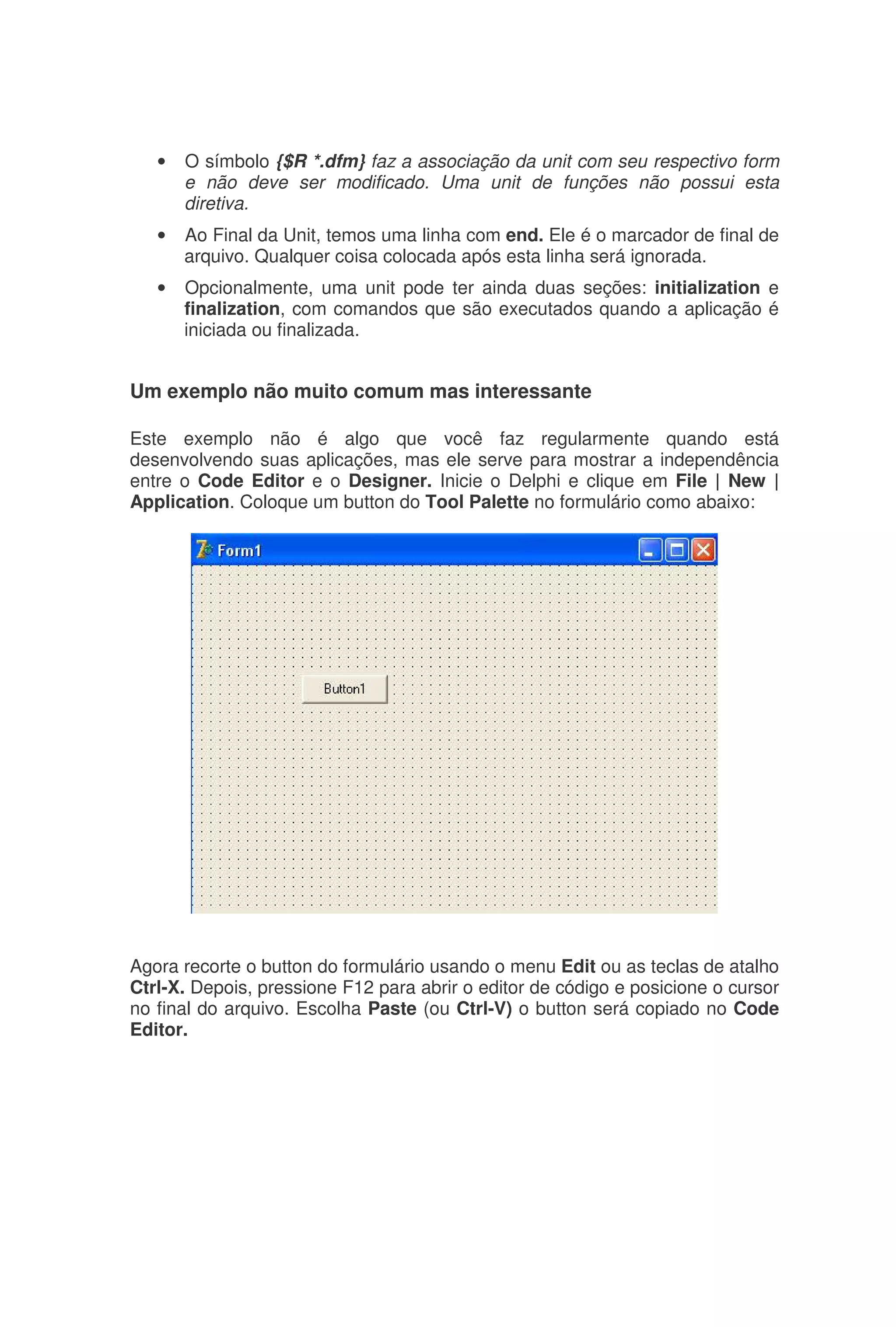 • O símbolo {$R *.dfm} faz a associação da unit com seu respectivo form
e não deve ser modificado. Uma unit de funções não possui esta
diretiva.
• Ao Final da Unit, temos uma linha com end. Ele é o marcador de final de
arquivo. Qualquer coisa colocada após esta linha será ignorada.
• Opcionalmente, uma unit pode ter ainda duas seções: initialization e
finalization, com comandos que são executados quando a aplicação é
iniciada ou finalizada.
Um exemplo não muito comum mas interessante
Este exemplo não é algo que você faz regularmente quando está
desenvolvendo suas aplicações, mas ele serve para mostrar a independência
entre o Code Editor e o Designer. Inicie o Delphi e clique em File | New |
Application. Coloque um button do Tool Palette no formulário como abaixo:
Agora recorte o button do formulário usando o menu Edit ou as teclas de atalho
Ctrl-X. Depois, pressione F12 para abrir o editor de código e posicione o cursor
no final do arquivo. Escolha Paste (ou Ctrl-V) o button será copiado no Code
Editor.
 