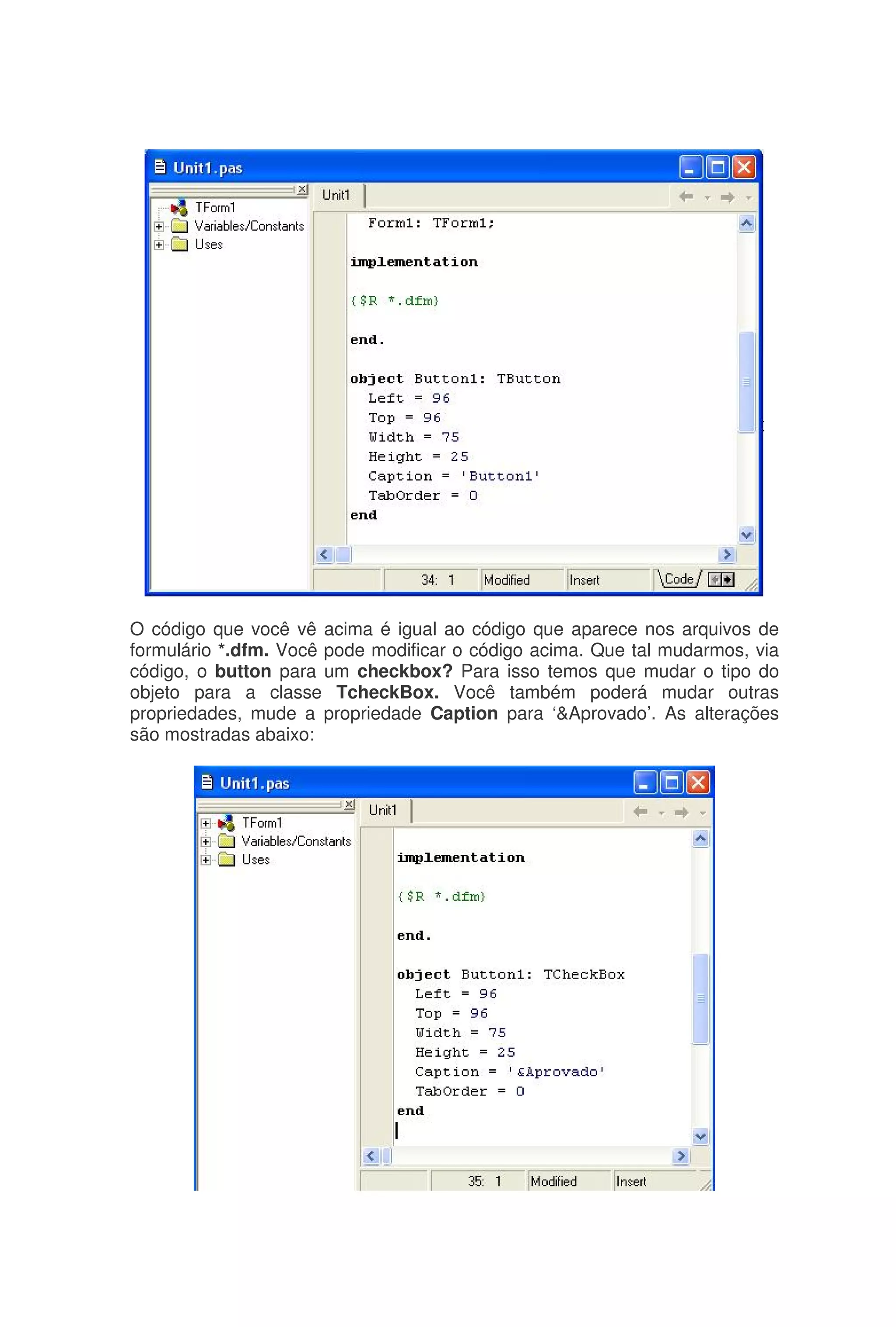 O código que você vê acima é igual ao código que aparece nos arquivos de
formulário *.dfm. Você pode modificar o código acima. Que tal mudarmos, via
código, o button para um checkbox? Para isso temos que mudar o tipo do
objeto para a classe TcheckBox. Você também poderá mudar outras
propriedades, mude a propriedade Caption para ‘&Aprovado’. As alterações
são mostradas abaixo:
 