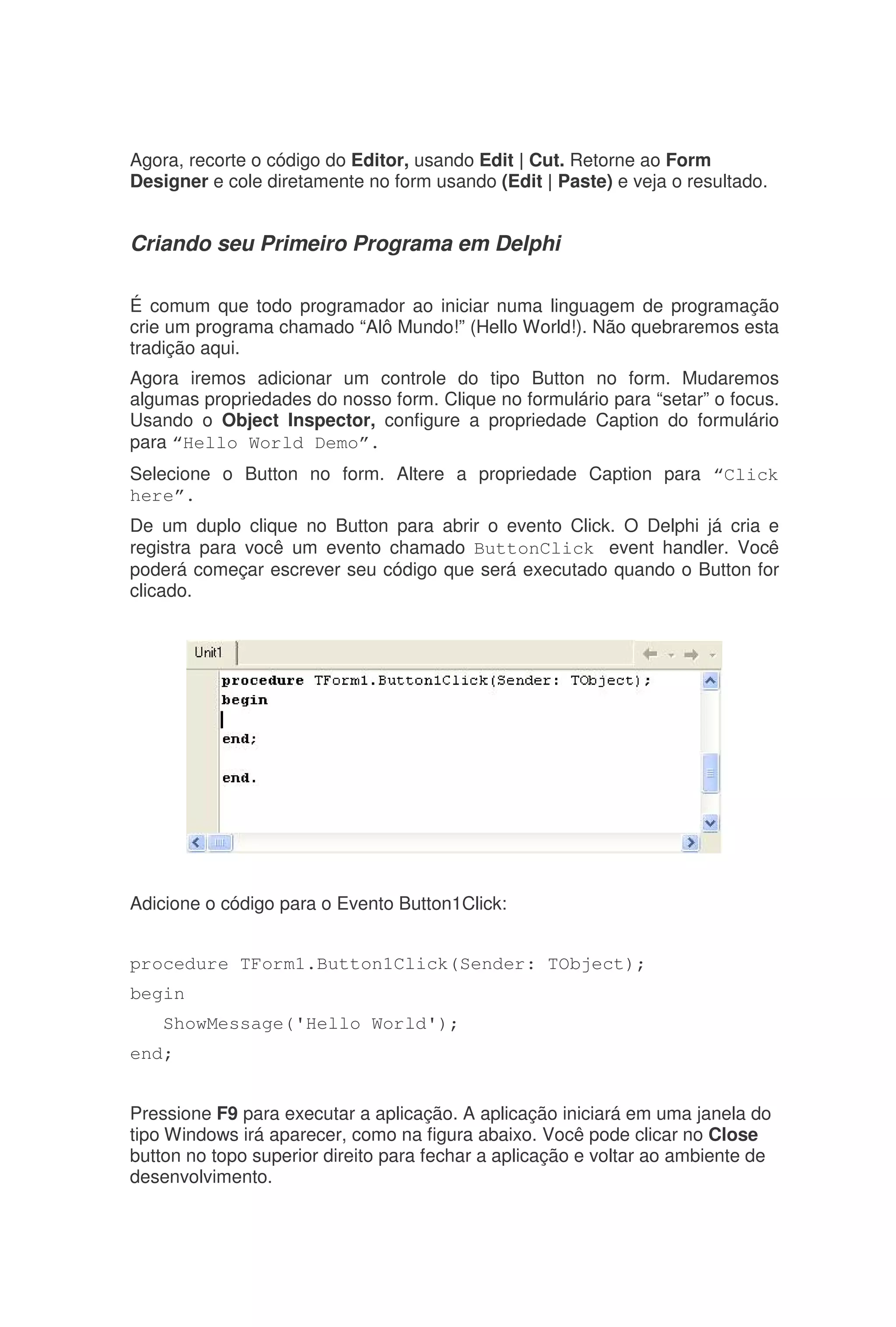 Agora, recorte o código do Editor, usando Edit | Cut. Retorne ao Form
Designer e cole diretamente no form usando (Edit | Paste) e veja o resultado.
Criando seu Primeiro Programa em Delphi
É comum que todo programador ao iniciar numa linguagem de programação
crie um programa chamado “Alô Mundo!” (Hello World!). Não quebraremos esta
tradição aqui.
Agora iremos adicionar um controle do tipo Button no form. Mudaremos
algumas propriedades do nosso form. Clique no formulário para “setar” o focus.
Usando o Object Inspector, configure a propriedade Caption do formulário
para “Hello World Demo”.
Selecione o Button no form. Altere a propriedade Caption para “Click
here”.
De um duplo clique no Button para abrir o evento Click. O Delphi já cria e
registra para você um evento chamado ButtonClick event handler. Você
poderá começar escrever seu código que será executado quando o Button for
clicado.
Adicione o código para o Evento Button1Click:
procedure TForm1.Button1Click(Sender: TObject);
begin
ShowMessage('Hello World');
end;
Pressione F9 para executar a aplicação. A aplicação iniciará em uma janela do
tipo Windows irá aparecer, como na figura abaixo. Você pode clicar no Close
button no topo superior direito para fechar a aplicação e voltar ao ambiente de
desenvolvimento.
 
