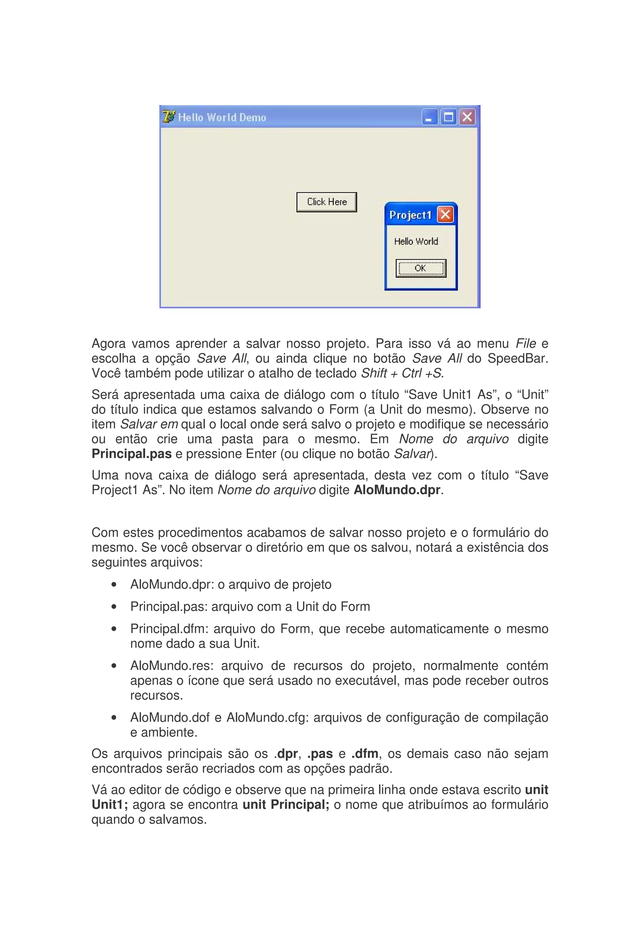 Agora vamos aprender a salvar nosso projeto. Para isso vá ao menu File e
escolha a opção Save All, ou ainda clique no botão Save All do SpeedBar.
Você também pode utilizar o atalho de teclado Shift + Ctrl +S.
Será apresentada uma caixa de diálogo com o título “Save Unit1 As”, o “Unit”
do título indica que estamos salvando o Form (a Unit do mesmo). Observe no
item Salvar em qual o local onde será salvo o projeto e modifique se necessário
ou então crie uma pasta para o mesmo. Em Nome do arquivo digite
Principal.pas e pressione Enter (ou clique no botão Salvar).
Uma nova caixa de diálogo será apresentada, desta vez com o título “Save
Project1 As”. No item Nome do arquivo digite AloMundo.dpr.
Com estes procedimentos acabamos de salvar nosso projeto e o formulário do
mesmo. Se você observar o diretório em que os salvou, notará a existência dos
seguintes arquivos:
• AloMundo.dpr: o arquivo de projeto
• Principal.pas: arquivo com a Unit do Form
• Principal.dfm: arquivo do Form, que recebe automaticamente o mesmo
nome dado a sua Unit.
• AloMundo.res: arquivo de recursos do projeto, normalmente contém
apenas o ícone que será usado no executável, mas pode receber outros
recursos.
• AloMundo.dof e AloMundo.cfg: arquivos de configuração de compilação
e ambiente.
Os arquivos principais são os .dpr, .pas e .dfm, os demais caso não sejam
encontrados serão recriados com as opções padrão.
Vá ao editor de código e observe que na primeira linha onde estava escrito unit
Unit1; agora se encontra unit Principal; o nome que atribuímos ao formulário
quando o salvamos.
 