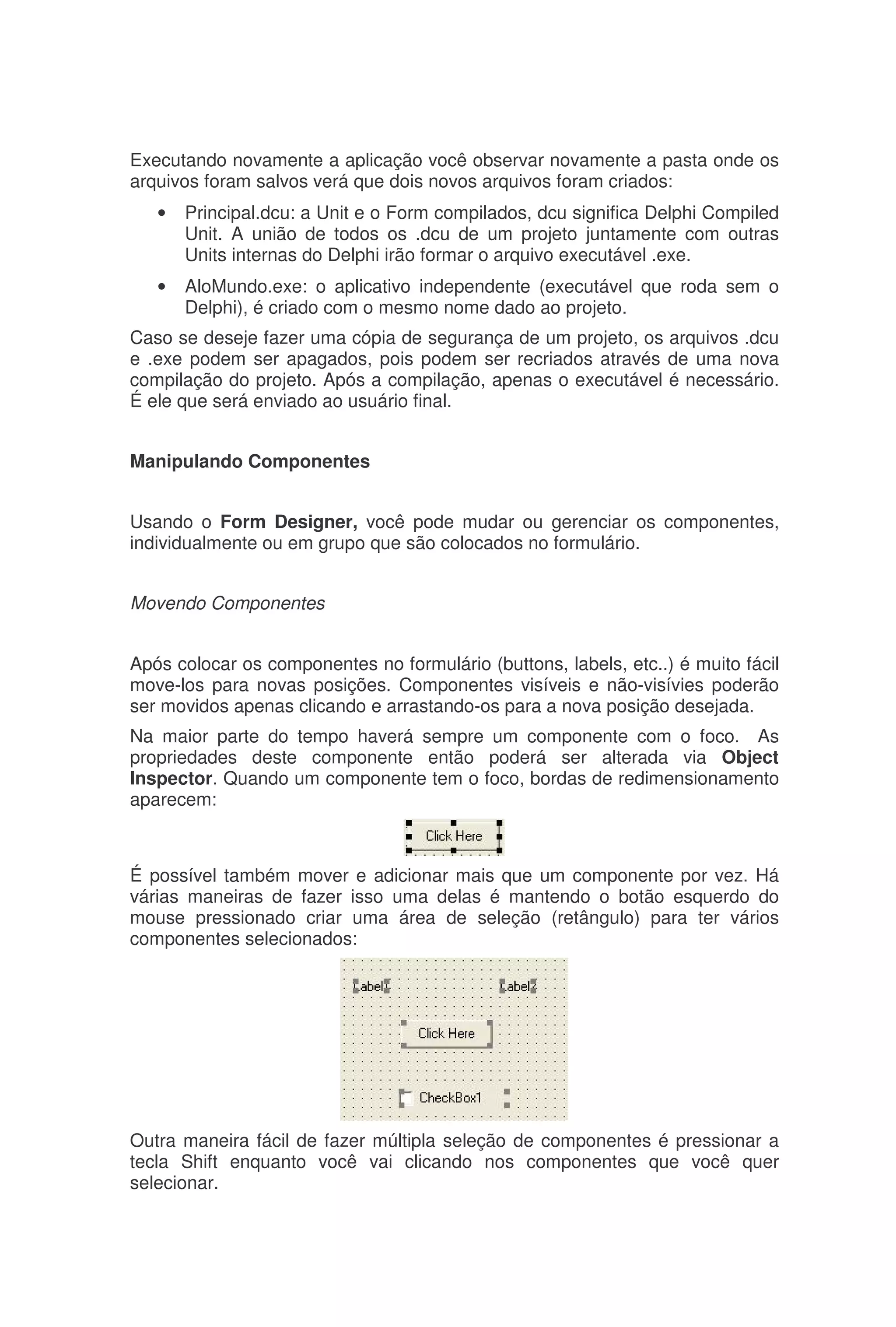 Executando novamente a aplicação você observar novamente a pasta onde os
arquivos foram salvos verá que dois novos arquivos foram criados:
• Principal.dcu: a Unit e o Form compilados, dcu significa Delphi Compiled
Unit. A união de todos os .dcu de um projeto juntamente com outras
Units internas do Delphi irão formar o arquivo executável .exe.
• AloMundo.exe: o aplicativo independente (executável que roda sem o
Delphi), é criado com o mesmo nome dado ao projeto.
Caso se deseje fazer uma cópia de segurança de um projeto, os arquivos .dcu
e .exe podem ser apagados, pois podem ser recriados através de uma nova
compilação do projeto. Após a compilação, apenas o executável é necessário.
É ele que será enviado ao usuário final.
Manipulando Componentes
Usando o Form Designer, você pode mudar ou gerenciar os componentes,
individualmente ou em grupo que são colocados no formulário.
Movendo Componentes
Após colocar os componentes no formulário (buttons, labels, etc..) é muito fácil
move-los para novas posições. Componentes visíveis e não-visívies poderão
ser movidos apenas clicando e arrastando-os para a nova posição desejada.
Na maior parte do tempo haverá sempre um componente com o foco. As
propriedades deste componente então poderá ser alterada via Object
Inspector. Quando um componente tem o foco, bordas de redimensionamento
aparecem:
É possível também mover e adicionar mais que um componente por vez. Há
várias maneiras de fazer isso uma delas é mantendo o botão esquerdo do
mouse pressionado criar uma área de seleção (retângulo) para ter vários
componentes selecionados:
Outra maneira fácil de fazer múltipla seleção de componentes é pressionar a
tecla Shift enquanto você vai clicando nos componentes que você quer
selecionar.
 