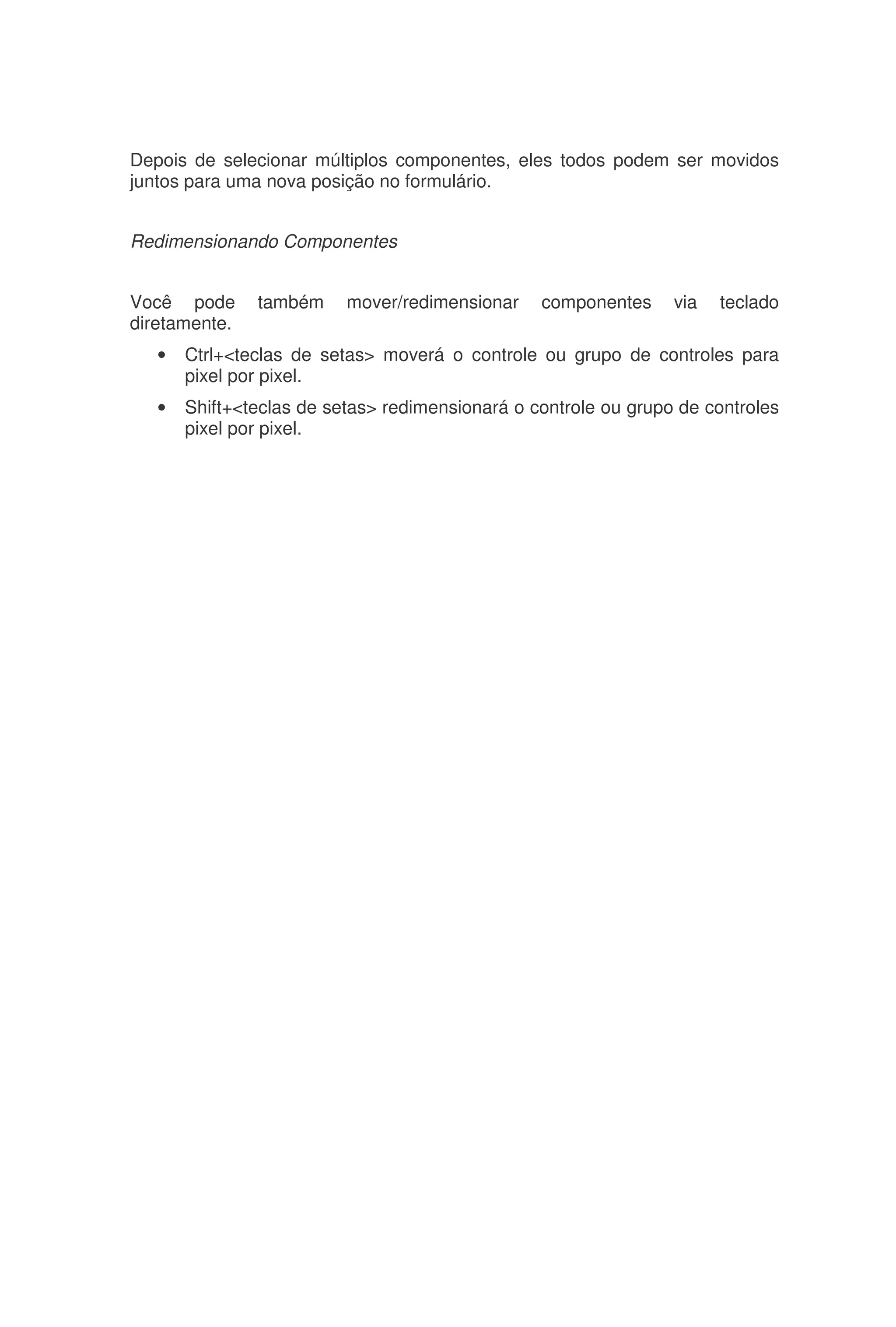Depois de selecionar múltiplos componentes, eles todos podem ser movidos
juntos para uma nova posição no formulário.
Redimensionando Componentes
Você pode também mover/redimensionar componentes via teclado
diretamente.
• Ctrl+<teclas de setas> moverá o controle ou grupo de controles para
pixel por pixel.
• Shift+<teclas de setas> redimensionará o controle ou grupo de controles
pixel por pixel.
 