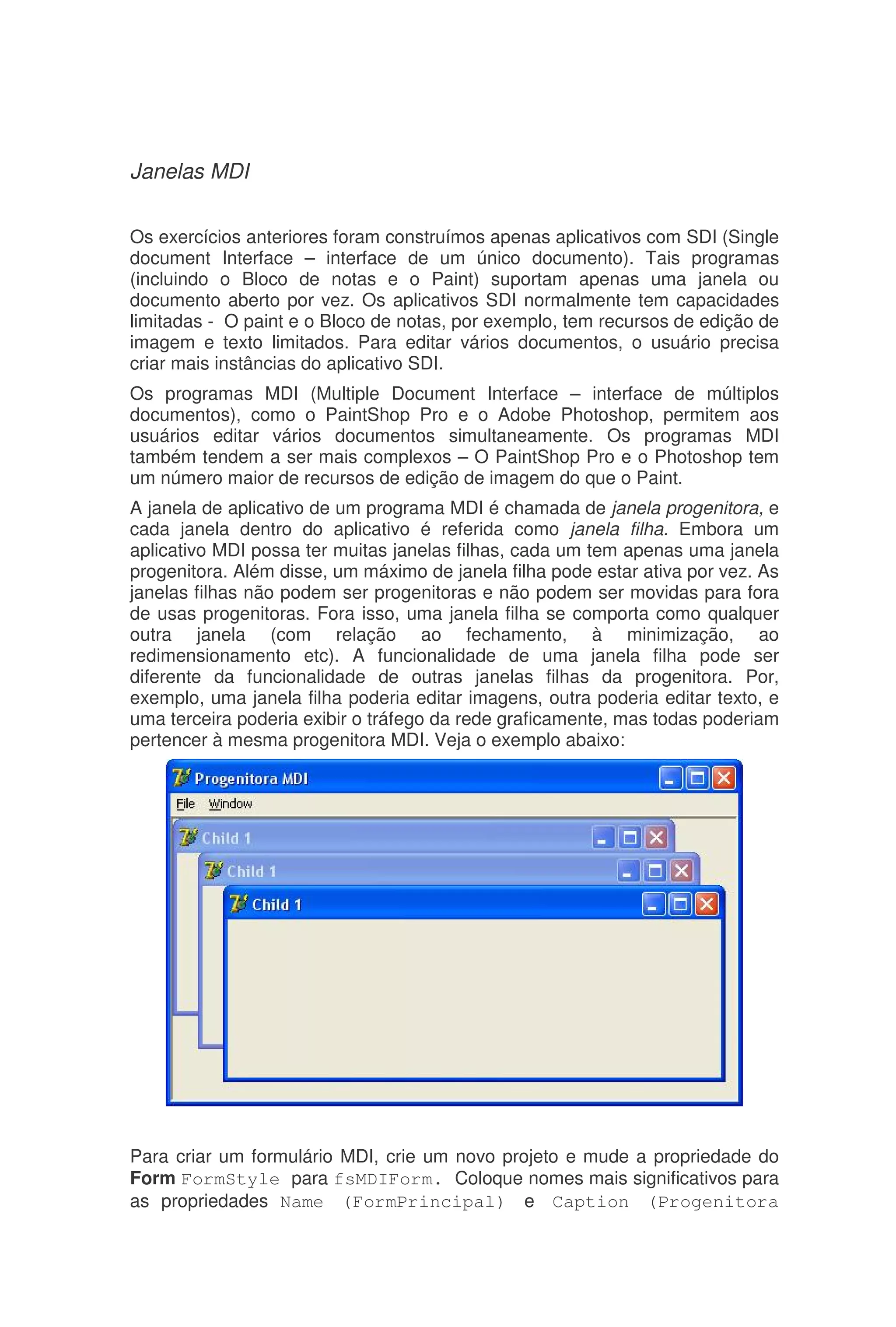 Janelas MDI
Os exercícios anteriores foram construímos apenas aplicativos com SDI (Single
document Interface – interface de um único documento). Tais programas
(incluindo o Bloco de notas e o Paint) suportam apenas uma janela ou
documento aberto por vez. Os aplicativos SDI normalmente tem capacidades
limitadas - O paint e o Bloco de notas, por exemplo, tem recursos de edição de
imagem e texto limitados. Para editar vários documentos, o usuário precisa
criar mais instâncias do aplicativo SDI.
Os programas MDI (Multiple Document Interface – interface de múltiplos
documentos), como o PaintShop Pro e o Adobe Photoshop, permitem aos
usuários editar vários documentos simultaneamente. Os programas MDI
também tendem a ser mais complexos – O PaintShop Pro e o Photoshop tem
um número maior de recursos de edição de imagem do que o Paint.
A janela de aplicativo de um programa MDI é chamada de janela progenitora, e
cada janela dentro do aplicativo é referida como janela filha. Embora um
aplicativo MDI possa ter muitas janelas filhas, cada um tem apenas uma janela
progenitora. Além disse, um máximo de janela filha pode estar ativa por vez. As
janelas filhas não podem ser progenitoras e não podem ser movidas para fora
de usas progenitoras. Fora isso, uma janela filha se comporta como qualquer
outra janela (com relação ao fechamento, à minimização, ao
redimensionamento etc). A funcionalidade de uma janela filha pode ser
diferente da funcionalidade de outras janelas filhas da progenitora. Por,
exemplo, uma janela filha poderia editar imagens, outra poderia editar texto, e
uma terceira poderia exibir o tráfego da rede graficamente, mas todas poderiam
pertencer à mesma progenitora MDI. Veja o exemplo abaixo:
Para criar um formulário MDI, crie um novo projeto e mude a propriedade do
Form FormStyle para fsMDIForm. Coloque nomes mais significativos para
as propriedades Name (FormPrincipal) e Caption (Progenitora
 