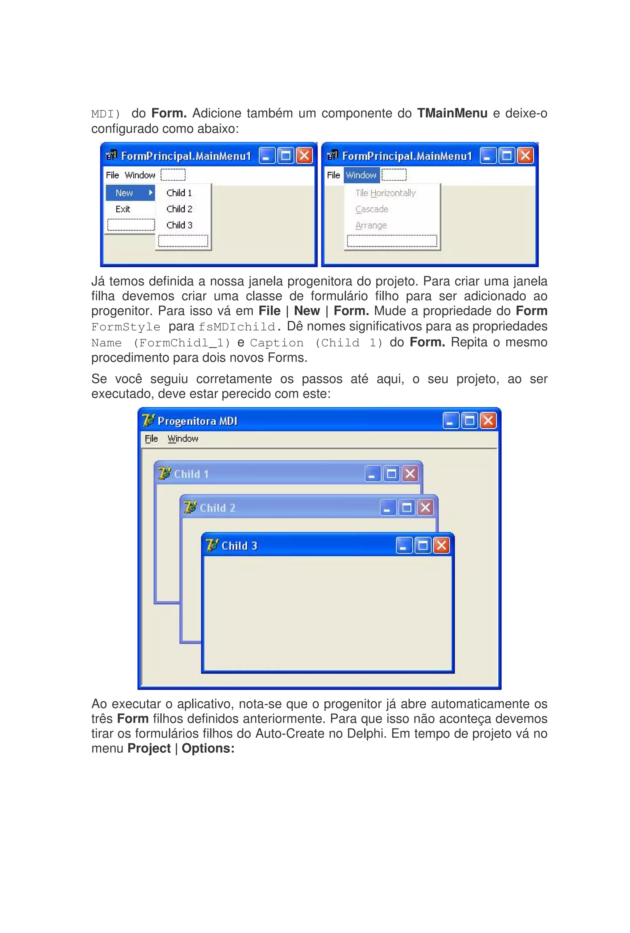 MDI) do Form. Adicione também um componente do TMainMenu e deixe-o
configurado como abaixo:
Já temos definida a nossa janela progenitora do projeto. Para criar uma janela
filha devemos criar uma classe de formulário filho para ser adicionado ao
progenitor. Para isso vá em File | New | Form. Mude a propriedade do Form
FormStyle para fsMDIchild. Dê nomes significativos para as propriedades
Name (FormChidl_1) e Caption (Child 1) do Form. Repita o mesmo
procedimento para dois novos Forms.
Se você seguiu corretamente os passos até aqui, o seu projeto, ao ser
executado, deve estar perecido com este:
Ao executar o aplicativo, nota-se que o progenitor já abre automaticamente os
três Form filhos definidos anteriormente. Para que isso não aconteça devemos
tirar os formulários filhos do Auto-Create no Delphi. Em tempo de projeto vá no
menu Project | Options:
 