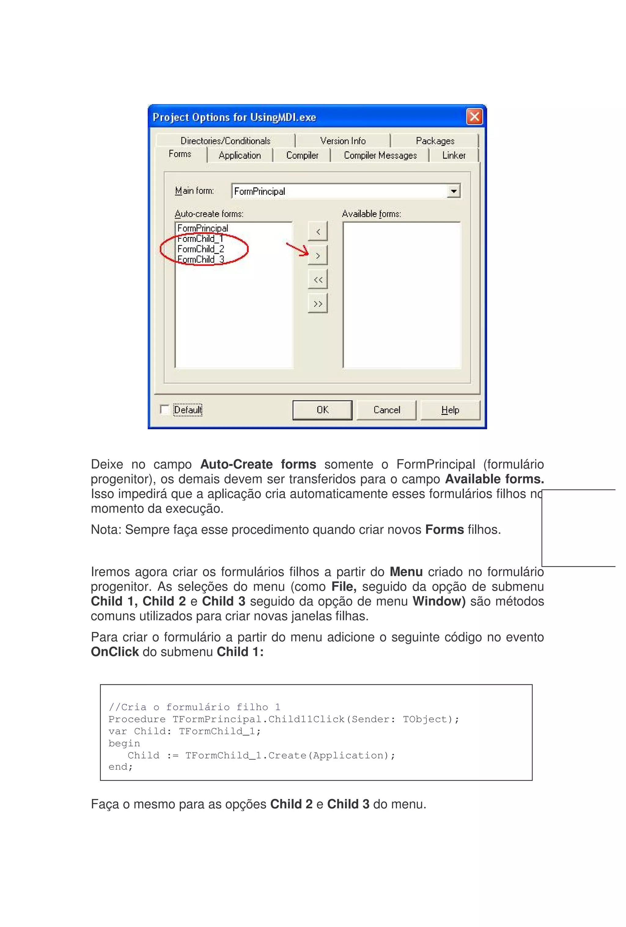 Deixe no campo Auto-Create forms somente o FormPrincipal (formulário
progenitor), os demais devem ser transferidos para o campo Available forms.
Isso impedirá que a aplicação cria automaticamente esses formulários filhos no
momento da execução.
Nota: Sempre faça esse procedimento quando criar novos Forms filhos.
Iremos agora criar os formulários filhos a partir do Menu criado no formulário
progenitor. As seleções do menu (como File, seguido da opção de submenu
Child 1, Child 2 e Child 3 seguido da opção de menu Window) são métodos
comuns utilizados para criar novas janelas filhas.
Para criar o formulário a partir do menu adicione o seguinte código no evento
OnClick do submenu Child 1:
Faça o mesmo para as opções Child 2 e Child 3 do menu.
//Cria o formulário filho 1
Procedure TFormPrincipal.Child11Click(Sender: TObject);
var Child: TFormChild_1;
begin
Child := TFormChild_1.Create(Application);
end;
 