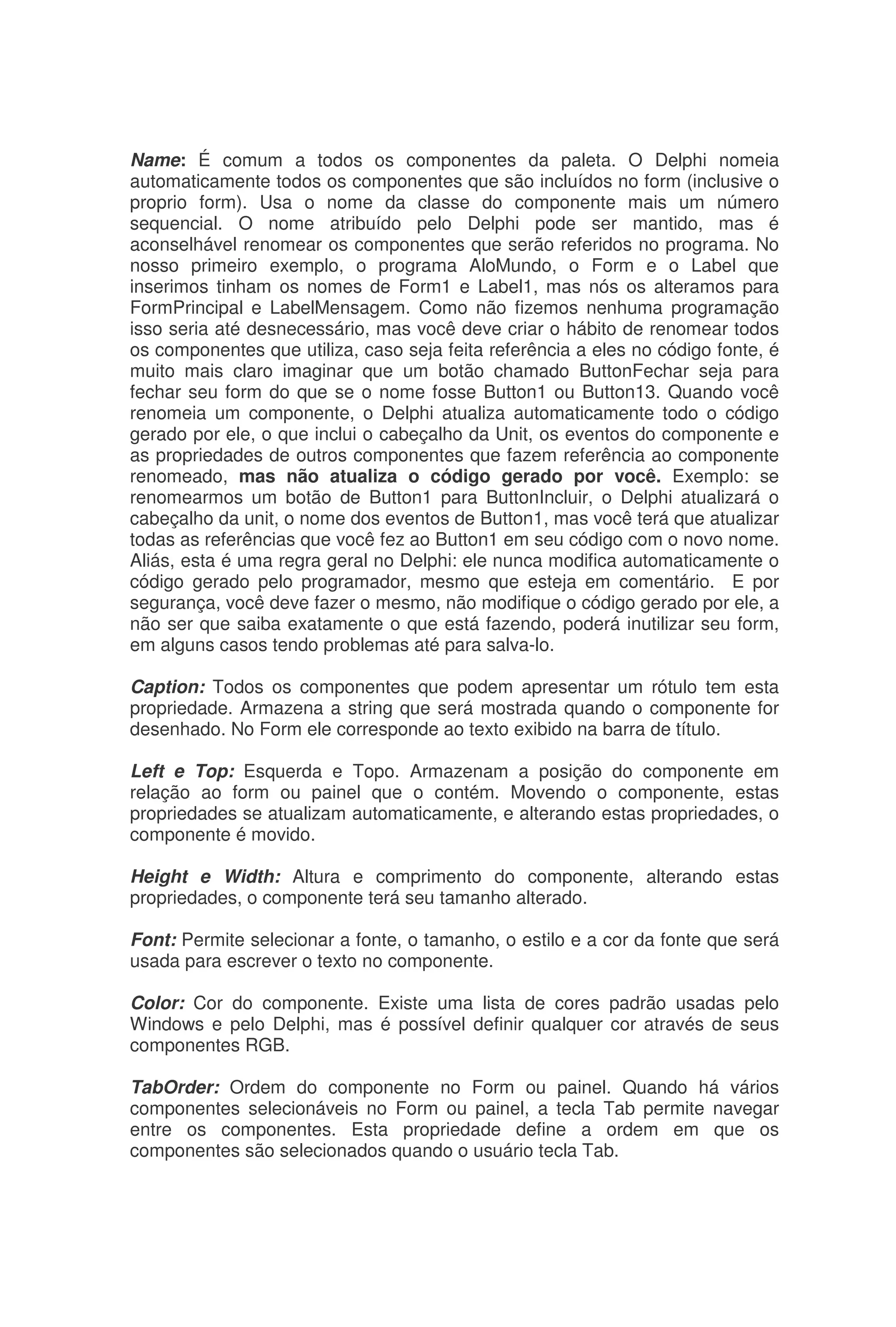 Name: É comum a todos os componentes da paleta. O Delphi nomeia
automaticamente todos os componentes que são incluídos no form (inclusive o
proprio form). Usa o nome da classe do componente mais um número
sequencial. O nome atribuído pelo Delphi pode ser mantido, mas é
aconselhável renomear os componentes que serão referidos no programa. No
nosso primeiro exemplo, o programa AloMundo, o Form e o Label que
inserimos tinham os nomes de Form1 e Label1, mas nós os alteramos para
FormPrincipal e LabelMensagem. Como não fizemos nenhuma programação
isso seria até desnecessário, mas você deve criar o hábito de renomear todos
os componentes que utiliza, caso seja feita referência a eles no código fonte, é
muito mais claro imaginar que um botão chamado ButtonFechar seja para
fechar seu form do que se o nome fosse Button1 ou Button13. Quando você
renomeia um componente, o Delphi atualiza automaticamente todo o código
gerado por ele, o que inclui o cabeçalho da Unit, os eventos do componente e
as propriedades de outros componentes que fazem referência ao componente
renomeado, mas não atualiza o código gerado por você. Exemplo: se
renomearmos um botão de Button1 para ButtonIncluir, o Delphi atualizará o
cabeçalho da unit, o nome dos eventos de Button1, mas você terá que atualizar
todas as referências que você fez ao Button1 em seu código com o novo nome.
Aliás, esta é uma regra geral no Delphi: ele nunca modifica automaticamente o
código gerado pelo programador, mesmo que esteja em comentário. E por
segurança, você deve fazer o mesmo, não modifique o código gerado por ele, a
não ser que saiba exatamente o que está fazendo, poderá inutilizar seu form,
em alguns casos tendo problemas até para salva-lo.
Caption: Todos os componentes que podem apresentar um rótulo tem esta
propriedade. Armazena a string que será mostrada quando o componente for
desenhado. No Form ele corresponde ao texto exibido na barra de título.
Left e Top: Esquerda e Topo. Armazenam a posição do componente em
relação ao form ou painel que o contém. Movendo o componente, estas
propriedades se atualizam automaticamente, e alterando estas propriedades, o
componente é movido.
Height e Width: Altura e comprimento do componente, alterando estas
propriedades, o componente terá seu tamanho alterado.
Font: Permite selecionar a fonte, o tamanho, o estilo e a cor da fonte que será
usada para escrever o texto no componente.
Color: Cor do componente. Existe uma lista de cores padrão usadas pelo
Windows e pelo Delphi, mas é possível definir qualquer cor através de seus
componentes RGB.
TabOrder: Ordem do componente no Form ou painel. Quando há vários
componentes selecionáveis no Form ou painel, a tecla Tab permite navegar
entre os componentes. Esta propriedade define a ordem em que os
componentes são selecionados quando o usuário tecla Tab.
 