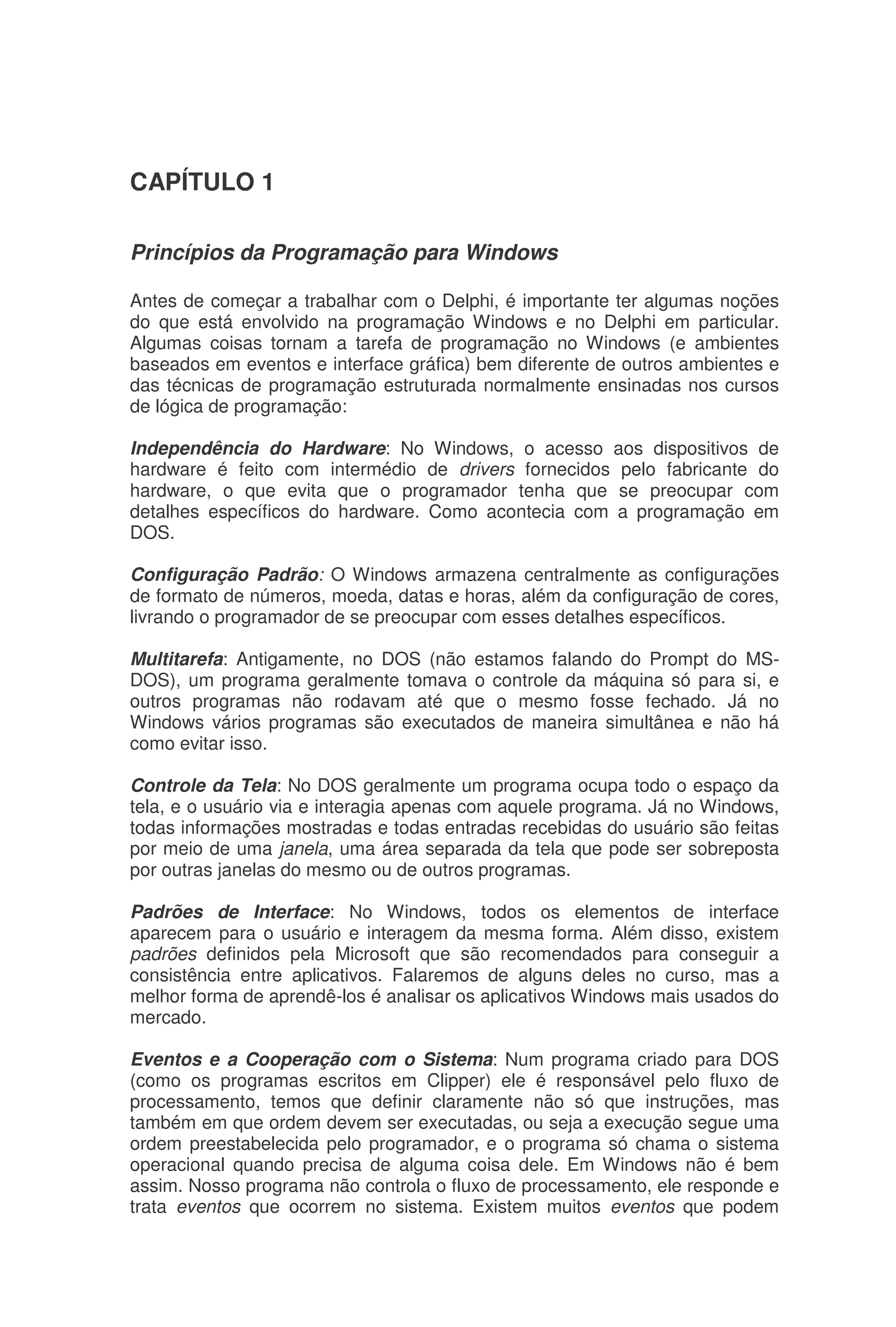 CAPÍTULO 1
Princípios da Programação para Windows
Antes de começar a trabalhar com o Delphi, é importante ter algumas noções
do que está envolvido na programação Windows e no Delphi em particular.
Algumas coisas tornam a tarefa de programação no Windows (e ambientes
baseados em eventos e interface gráfica) bem diferente de outros ambientes e
das técnicas de programação estruturada normalmente ensinadas nos cursos
de lógica de programação:
Independência do Hardware: No Windows, o acesso aos dispositivos de
hardware é feito com intermédio de drivers fornecidos pelo fabricante do
hardware, o que evita que o programador tenha que se preocupar com
detalhes específicos do hardware. Como acontecia com a programação em
DOS.
Configuração Padrão: O Windows armazena centralmente as configurações
de formato de números, moeda, datas e horas, além da configuração de cores,
livrando o programador de se preocupar com esses detalhes específicos.
Multitarefa: Antigamente, no DOS (não estamos falando do Prompt do MS-
DOS), um programa geralmente tomava o controle da máquina só para si, e
outros programas não rodavam até que o mesmo fosse fechado. Já no
Windows vários programas são executados de maneira simultânea e não há
como evitar isso.
Controle da Tela: No DOS geralmente um programa ocupa todo o espaço da
tela, e o usuário via e interagia apenas com aquele programa. Já no Windows,
todas informações mostradas e todas entradas recebidas do usuário são feitas
por meio de uma janela, uma área separada da tela que pode ser sobreposta
por outras janelas do mesmo ou de outros programas.
Padrões de Interface: No Windows, todos os elementos de interface
aparecem para o usuário e interagem da mesma forma. Além disso, existem
padrões definidos pela Microsoft que são recomendados para conseguir a
consistência entre aplicativos. Falaremos de alguns deles no curso, mas a
melhor forma de aprendê-los é analisar os aplicativos Windows mais usados do
mercado.
Eventos e a Cooperação com o Sistema: Num programa criado para DOS
(como os programas escritos em Clipper) ele é responsável pelo fluxo de
processamento, temos que definir claramente não só que instruções, mas
também em que ordem devem ser executadas, ou seja a execução segue uma
ordem preestabelecida pelo programador, e o programa só chama o sistema
operacional quando precisa de alguma coisa dele. Em Windows não é bem
assim. Nosso programa não controla o fluxo de processamento, ele responde e
trata eventos que ocorrem no sistema. Existem muitos eventos que podem
 